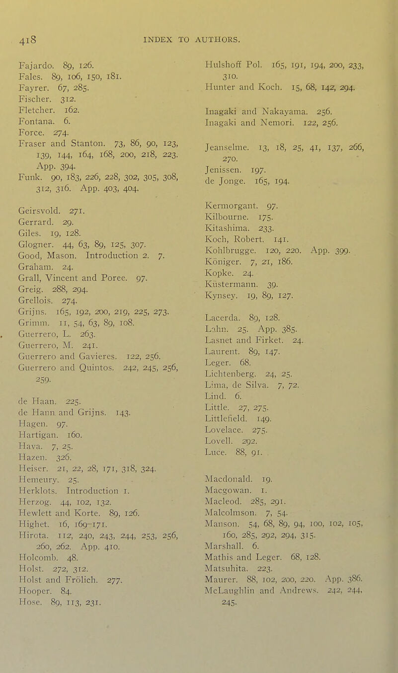 Fajardo. 89, 126. Fales. 89, 106, 150, 181. Fayrer. 67, 285. Fischer. 312. Fletcher. 162. Fontana. 6. Force. 274. Fraser and Stanton. 73, 86, go, 123, 139, 144. 164, 168, 200, 218, 223. App. 394- Funk. 90, 183, 226, 228, 302, 30s, 308, 312, 316. App. 403, 404. Geirsvold. 271. Gerrard. 29. Giles. 19, 128. Glogner. 44, 63, 89, 125, 307. Good, Mason. Introduction 2. 7. Graham. 24. Grail, Vincent and Poree. 97. Greig. 288, 294. Grellois. 274. Grijns. 165, 192, 200, 219, 225, 273. Grimm. 11, 54, 63, 89, 108. Guerrero, L. 263. Guerrero, M. 241. Guerrero and Gavieres. 122, 256. Guerrero and Quintos. 242, 245, 256, 259. de Haan. 225. de Hann and Grijns. 143. Hagen. 97. Hartigan. 160. Hava. 7, 25. Hazen. 326. Heiser. 21, 22, 28, 171, 318, 324. Hemeury. 25. Herklots. Introduction i. Herzog. 44, 102, 132. Hewlett and Korte. 89, 126. Highet. 16, 169-171. Hirota. 112, 240, 243, 244, 253, 256, 260, 262. App. 410. Holcomb. 48. Hoist. 272, 312. Hoist and Frolich. 277. Hooper. 84. Hose. 89, 113, 231. Hulshoff Pol. 165, 191, 194, 200, 233, 310. Hunter and Koch. 15, 68, 142, 294. Inagaki and Nakayama. 256. Inagaki and Nemori. 122, 256. Jeanselme. 13, 18, 25, 41, 137, 266, 270. Jenissen. 197. de Jonge. 165, 194. Kermorgant. 97. Kilbourne. 175. Kitashima. 233. Koch, Robert. 141. Kohlbrugge. 120, 220. App. 399. Koniger. 7, 21, 186. Kopke. 24. Kiistermann. 39. Kynsey. 19, 89, 127. Lacerda. 89, 128. Ln.hn. 25. App. 385. Lasnet and Firket. 24. Laurent. 89, 147. Leger. 68. Lichtenberg. 24, 25. Lima, de Silva. 7, 72. Lind. 6. Little. 27, 275. Littlefield. 149. Lovelace. 275. Lovell. 292. Luce. 88, 91. Macdonald. 19. Macgowan. i. Macleod. 285, 291. Malcolmson. 7, 54. Man son. 54, 68, 89, 94, 100, 102, 105, 160, 28s, 292, 294, 315. Marshall. 6. Mathis and Leger. 68, 128. Matsuhita. 223. Maurcr. 88, 102, 200, 220. .App. 386. McLaughlin and .Andrews. 2-|2, 244, 245-