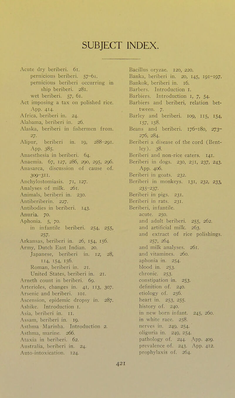 SUBJECT INDEX. Acute dry beriberi. 6i. pernicious beriberi. 57-61. pernicious beriberi occurring in ship beriberi. 281. wet beriberi. 57, 61. Act imposing a tax on polished rice. App. 414. Africa, beriberi in. 24. Alabama, beriberi in. 26. Alaska, beriberi in fishermen from. 27. Alipur, beriberi in. 19, 288-291. App. 385. Anaesthesia in beriberi. 64. Anaemia. 67, 127, 286, 290, 295, 296. Anasarca, discussion of cause of. 309-311. Anchylostomiasis. 71, 127. Analyses of milk. 261. Animals, beriberi in. 230. Antiberiberin. 227. Antibodies in beriberi. 143. Anuria. 70. Aphonia. 5, 70. in infantile beriberi. 254, 255, 257- Arkansas, beriberi in. 26, 154, 156. Army, Dutch East Indian. 20. Japanese, beriberi in. 12, 28, 114, 154, 156. Roman, beriberi in. 21. United States, beriberi in. 21. Arneth count in beriberi. 69. Arterioles, changes in. 41, 113, 307. Arsenic and beriberi. loi. Ascension, epidemic dropsy in. 287. .'\siiike. Introduction i. Asiii, beriberi in. 11. .^ssam, beriberi in. 19. .Asthma Marinha. Introduction 2. Asthma, marine. 266. Ataxia in beriberi. 62. Australia, beriberi in. 24. Auto-into.xication. 124. Bacillus oryzae. 120, 220. Banka, l)eriberi in. 20, 145, 191-197. Bankok, beriberi in. 16. Barbers. Introduction i. Barbiers. Introduction i, 7, 54. Barbiers and beriberi, relation bet- tween. 7. Barley and beriberi. 109, 115, 154, 157, 158. Beans and beriberi. 176-180, 273- 276, 284. Beriberi a disease of the cord (Bent- ley). 38. Beriberi and non-rice eaters. 141. Beriberi in dogs. 230, 231, 237, 243. App. 406. Beriberi in goats. 232. Beriberi in monkeys. 131, 232, 233, 235-237- Beriberi in pigs. 231. Beriberi in rats. 231. Beriberi, infantile. acute. 250. and adult beriberi. 255, 262. and artificial milk. 263. and extract of rice polishings. 257, 264. and milk analyses. 261. and vitamines. 260. aphonia in. 254. blood in. 253. chronic. 253. constipation in. 253. definition of. 240. etiology of. 256. heart in. 253, 255. history of. 240. in new bom infant. 245, 260. in white race. 258. nerves in. 249, 254. oliguria in. 249, 254. pathology of. 244. App. 409. prevalence of. 243. App. 412. proph\'la\is of. 264.