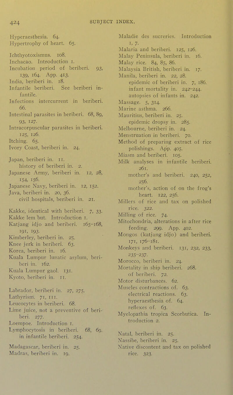 Hyperaesthesia. 64. Hypertrophy of heart. 65. Ich'thyotoxismus. 108. Inchacao. Introduction i. Incubation period of beriberi. 93, 139, 164. App. 413. India, beriberi in. 18. Infantile beriberi. See beriberi in- fantile. Infections intercurrent in beriberi. 66. Intestinal parasites in beriberi. 68, 89, 93, 127. Intracorpuscular parasites in beriberi. 125, 126. Itching. 65. Ivory Coast, beriberi in. 24. Japan, beriberi in. 11. history of beriberi in. 2. Japanese Army, beriberi in. 12, 28, 154, 156. Japanese Navy, beriberi in. 12, 152. Java, beriberi in. 20, 36. civil hospitals, beriberi in. 21. Kakke, identical with beriberi. 7, 33. Kakke lem but. Introduction i. Katjang idjo and beriberi. 165-168, 191, 193- Kimberley, beriberi in. 25. Knee jerk in beriberi. 63. Korea, beriberi in. 16. Kuala Lumpur lunatic asylum, beri- beri in. 162. Kuala Lumpur gaol. 131. Kyoto, Ijeriberi in. Ii. Labrador, beriberi in. 27, 275. Lathyrism. 71, IIT. Leucocytes in beriberi. 68. Lime juice, not a preventive of beri- beri. 277. Loempoe. Introduction i. Lympliocytosis in beriberi. 68, 69. in infantile beriberi. 254. Madagascar, berilieri in. 25. Madras, beriberi in. 19. Maladie des sucreries. Introduction I, 7- Malaria and beriberi. 125, 126. Malay Peninsula, beriberi in. 16. Malay rice. 84, 85, 86. Malaysia British, beriberi in. 17. Manila, beriberi in. 22, 28. epidemic of beriberi in. 7, 186. infant mortality in. 242-244. autopsies of infants in. 242. Massage. 5, 314. Marine asthma. 266. Mauritius, beriberi in. 25. epidemic dropsy in. 285. Melbourne, beriberi in. 24. Menstruation in beriberi. 70. Method of preparing extract of rice polishings. App. 405. Miasm and beriberi. 105. Milk analyses in infantile beriberi. 261. mother's and beriberi. 240, 252, 256. mother's, action of on the frog's heart. 122, 256. Millers of rice and tax on polished rice. 322. Milling of rice. 74. Mitochondria, alterations in after rice feeding. 299. App. 402. Mongos (katjang idjo) and beriberi. 171, 176-181. Monkeys and beriberi. 131, 232, 233, 235-237- Morocco, beriberi in. 24. Mortality in ship beriberi. 268. of beriberi. 72. Motor disturljances. 62. Muscles contractions of. 63. electrical reactions. 63. hyperaesthesia of. 64. reflexes of. 63. Myelopathia tropica Scorbutica. In- troduction 2. Natal, beriberi in. 25. Nassibe, beriberi in. 25. Native discontent and tax on polished rice. 323.