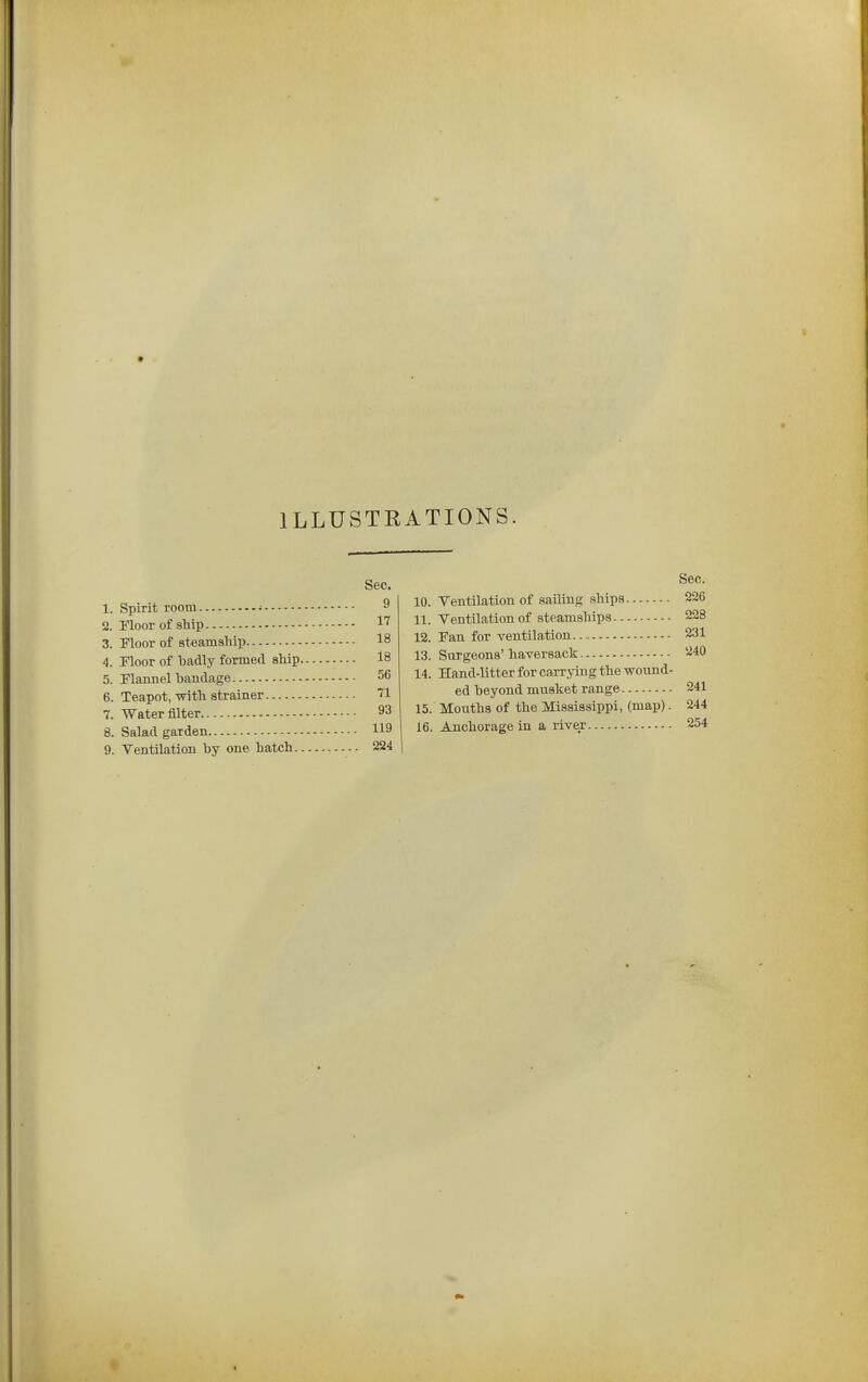 ILLUSTRATIONS. Sec. 1. Spirit room • ^ !2. Floor of ship 1'^ 3. Moor of steamship 18 4. Floor of hadly formed ship 18 5. Flannel bandage 56 6. Teapot,-with strainer 71 7. Water filter 93 8. Salad garden 119 9. Ventilation by one hatch 224 10. 11. 12. 13. 14. 15. 16. Sec. Ventilation of sailing ships 226 Ventilation of steamships 228 Fan for ventilation.. 231 Surgeons' haversack 240 Hand-litter for carrying the wound- ed heyond musket range 241 Mouths of the Mississippi, (map). 244 Anchorage in a river 254