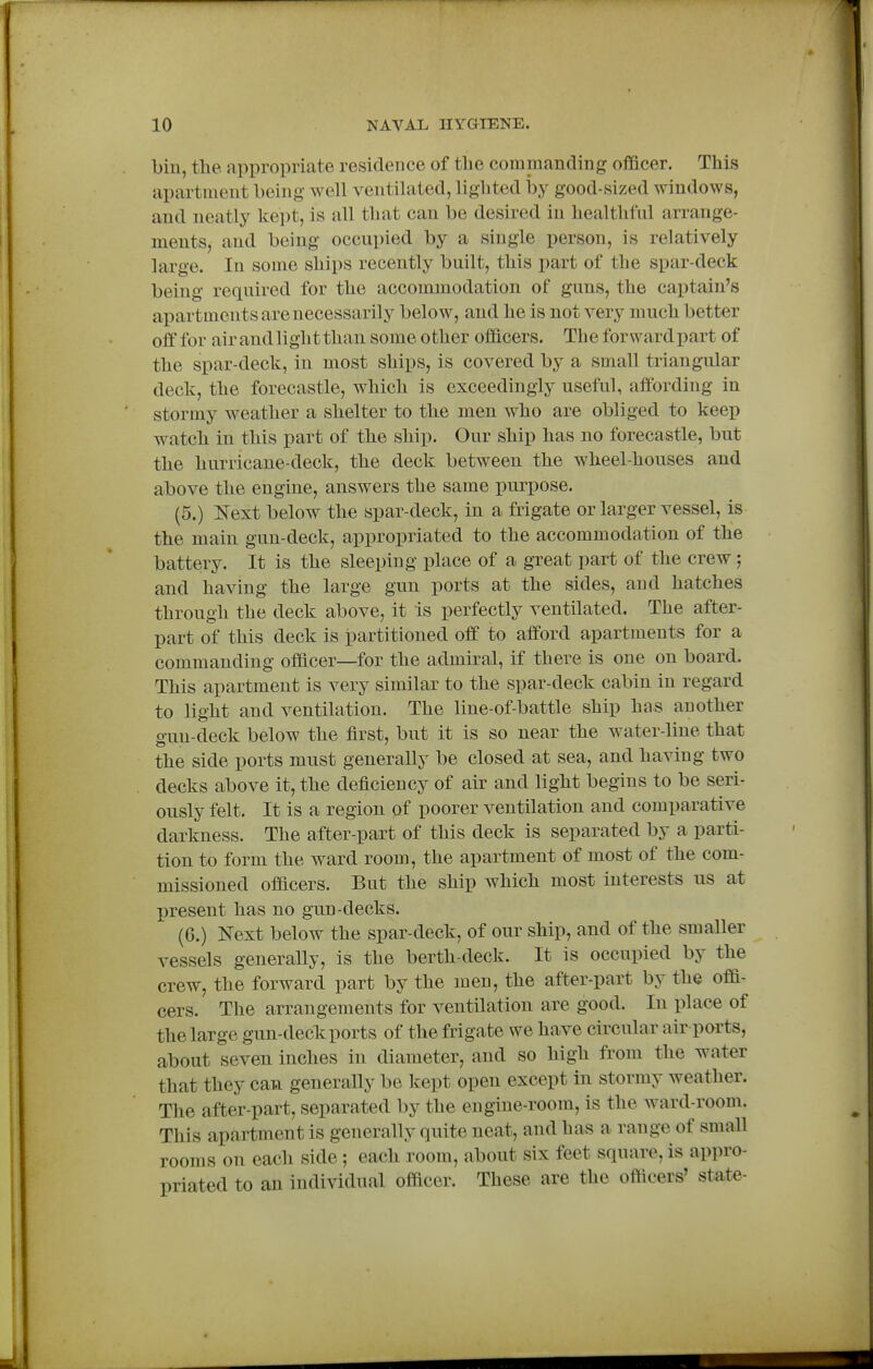 bin, the appropriate residence of tlie commanding officer. This apartnient being well ventilated, lighted i)y good-sized windows, and neatly kept, is all that can be desired in healthful arrange- ments, and being occupied by a single person, is relatively large. In some ships recently built, this part of the spar-deck being required for the accommodation of guns, the captain's apartments are necessarily below, and he is not very much better off for air and light than some other officers. The forward part of the spar-deck, in most ships, is covered by a small triangular deck, the forecastle, which is exceedingly useful, affording in stormy weather a shelter to the men who are obliged to keep watch in this part of the ship. Our ship has no forecastle, but the hurricane-deck, the deck between the wheel-houses and above the engine, answers the same purpose. (5.) Next below the spar-deck, in a frigate or larger vessel, is the main gun-deck, appropriated to the accommodation of the battery. It is the sleeping place of a great part of the crew ; and having the large gun ports at the sides, and hatches through the deck above, it Is perfectly ventilated. The after- part of this deck is i3artitioned off to afford apartments for a commanding officer—for the admiral, if there is one on board. This apartment is very similar to the spar-deck cabin in regard to light and ventilation. The line-of-battle ship has another gun-deck below the first, but it is so near the water-line that the side ports must generally be closed at sea, and having two decks above it, the deficiency of air and light begins to be seri- ously felt. It is a region of poorer ventilation and comparative darkness. The after-part of this deck is separated by a parti- tion to form the ward room, the apartment of most of the com- missioned officers. But the ship which most interests us at present has no gun-decks. (6.) Next below the spar-deck, of our ship, and of the smaller vessels generally, is the berth-deck. It is occupied by the crew, the forward part by the men, the after-part by the offi- cers. The arrangements for ventilation are good. In place of the large gun-deck: ports of the frigate we have circular air ports, about seven inches in diameter, and so high from the water that they can generally be kept open except in stormy weather. The after-part, separated by the engine-room, is the ward-room. This apartment is generally quite neat, and has a range of small rooms on each side ; each room, about six feet square, is appro- priated to an individual officer. These are the officers' state-