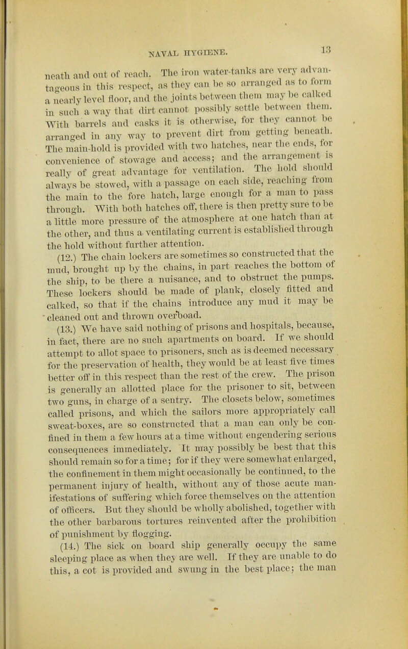 neath and out of reach. The iron water-tanks are very advan- taoeous in this respect, as they can be so arranged as to form a nearly level floor, and the joints between them may be calked in such a way that dirt cannot possibly settle between them. With barrels and casks it is otherwise, for they cannot be arranged in any way to prevent dirt from getting beneath. The main-hold is provided with two hatches, near the ends, lor convenience of stowage and access; and the arrangement is really of great advantage for ventilation. The hold should always be stowed, with a passage on each side, reaching from the main to the fore hatch, large enough for a man to pass through. With both hatches off, there is then pretty sure to be a little more pressure of the atmosphere at one hatch than at the other, and thus a-ventilatmg current is established through the hold without further attention. (12.) The chain lockers are sometimes so constructed that the inud, brought up by the chains, in part reaches the bottom of the ship, to be there a nuisance, and to obstruct the pumps. These lockers should be made of plank, closely fitted and calked, so that if the chains introduce any mud it may be • cleaned out and thrown overboad. (13.) We have said nothing of prisons and hospitals, because, in fact, there are no such apartments on board. If we should attempt to allot space to prisoners, such as is deemed necessary for the preservation of health, they would be at least five times better off in this respect than the rest of the crew. The prison is generally an allotted place for the prisoner to sit, between two guns, in charge of a sentry. The closets below, sometimes called prisons, and which the sailors more appropriately call sweat-boxes, are so constructed that a man can only be con- fined in them a few hours at a time without engendering serious consequences immediately. It may possibly be best that this should remain so for a time; for if they were somewhat enlarged, the confinement in them might occasionally be continued, to the permanent injury of health, without any of those acute man- ifestations of suffering which force themselves on the attention of officers. But they should be wholly abolished, together with the other barbarous tortures reinvented after the prohibition of punishment by flogging. (14.) The sick on board ship generally occupy the same sleeping place as when they are well. If they are unable to do this, a cot is provided and swung in the best place; the man