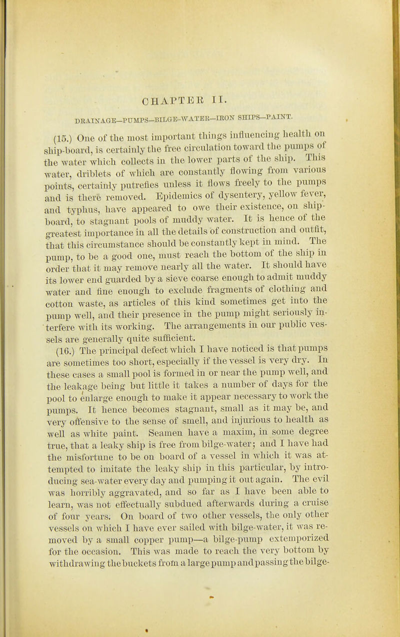 DRAINAGE-PTJMPS-BILGE-WATER-IRON SHIPS-PAINT. (15.) One of the most important things influencing health on ship-board, is certainly the free circulation toward the pumps of the water which collects in the lower parts of the ship. Tins water, driblets of which are constantly flowing from various points, certainly putrefies unless it flows freely to the pumps and is there removed. Epidemics of dysentery, yeUow fever, and typhus, have appeared to owe their existence, on ship- boardj to stagnant pools of muddy water. It is hence of the gTcatest importance in all the details of construction and outfit, that this circumstance should be constantly kept in mind. The pump, to be a good one, must reach the bottom of the ship in order that it may remove nearly all the water. It should have its lower end guarded by a sieve coarse enough to admit muddy water and fine enough to exclude fragments of clothing and cotton waste, as articles of this kind sometimes get into the pump well, and their presence in the pump might seriously in- terfere with its working. The arrangements in our public ves- sels are generally quite sufficient. (16.) The principal defect which I have noticed is that pumps are sometimes too short, especially if the vessel is very dry. In these cases a small pool is formed in or near the pump well, and the leakage being but little it takes a number of days for the pool to enlarge enough to make it appear necessary to work the pumps. It hence becomes stagnant, small as it may be, and very offensive to the sense of smell, and injurious to health as well as white paint. Seamen have a maxim, in some degree true, that a leaky ship is free from bilge-water; and I have had the misfortune to be on board of a vessel in which it was at- tempted to imitate the leaky ship in this particular, by intro- ducing sea-water every day and pumping it out again. The evil was horribly aggravated, and so far as I have been able to learn, was not effectually subdued afterwards during a cruise of four years. On board of two other vessels, the only other vessels on which I have ever sailed with bilge-water, it was re- moved by a small copper pump—a bilge-pump extemporized for the occasion. This was made to reach the very bottom by withdrawing thebuckets from a large pump and passing the bilge-