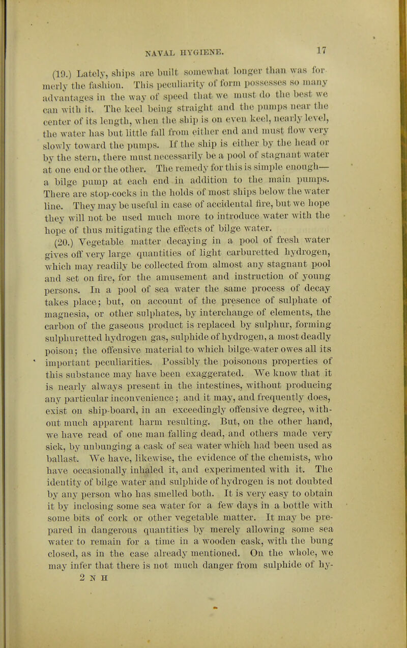 (19.) Lately, ships are built somewhat longer than was for inerly the foshioii. This peculiarity of form possesses so many advantages in the way of speed that we must do the best we can with it. The keel being straight and the pumps near the center of its length, when the ship is on even keel, nearly level, the water has but little fall from either end and must flow very slowly toward the pumps. If the ship is either by the head or by the stern, there must necessarily be a pool of stagnant water at one end or the other. The remedy for this is simple enough— a bilge pump at each end in addition to the main pumps. There are stop-cocks in the holds of most ships below the water line. They may be useful in case of accidental fire, but we hope they will not be used much more to introduce water with the hope of thus mitigating the effects of bilge water. (20.) Vegetable matter decaying in a pool of fresh water gives off very large quantities of light carburetted hydrogen, which may readily be collected from almost any stagnant pool and set on fire, for the amusement and instruction of young persons. In a pool of sea water the same process of decay takes place; but, on account of the presence of sulphate of magnesia, or other sulphates, by interchange of elements, the carbon of the gaseous product is replaced by sulphur, forming sulphuretted hydrogen gas, sulphide of hydrogen, a most deadly poison; the offensive material to which bilge-water owes aU its important peculiarities. Possibly the poisonous properties of this substance may have been exaggerated. We know that it is nearly always present in the intestines, without producing any particular inconvenience; and it may, and frequently does, exist on ship-board, in an exceedingly offensive degree, with- out much apparent harm resulting. But, on the other hand, we have read of one man falling dead, and others made very sick, by unbunging a cask of sea water which had been used as ballast. We have, likewise, the evidence of the chemists, who have occasionally inhaled it, and experimented with it. The identity of bilge water and sulphide of hydrogen is not doubted by any person who has smelled both. It is very easy to obtain it by inclosing some sea water for a few days in a bottle with some bits of cork or other vegetable matter. It may be pre- pared in dangerous quantities by merely allowing some sea water to remain for a time in a wooden cask, with the bung closed, as in the case already mentioned. On the whole, we may infer that there is not much danger from suliihide of hy- 2 N H