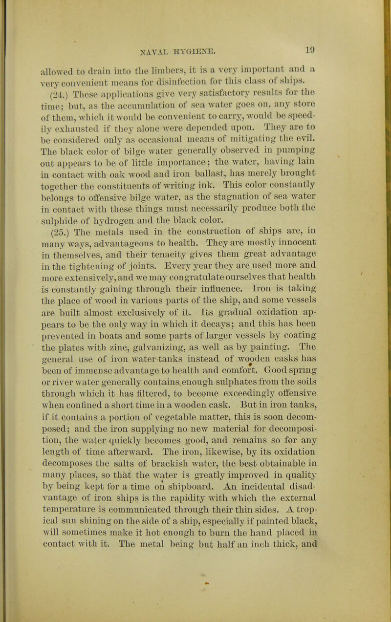 allowed to tlraiu into tlie limbers, it is a very important and a very convenient means for disinfection for this class of ships. (24.) These applications give very satisfactory results for the time; but, as the accumulation of sea water goes on, any store of them, which it would be convenient to carry, would be speed- ily exhausted if they alone Avere depended upon. They are to be considered only as occasional means of mitigating the evil. The black color of bilge water generally observed in pumping out appears to be of little importance; the water, having lain in contact with oak wood and iron ballast, has merely brought together the constituents of writing ink. This color constantly belongs to offensive bilge water, as the stagnation of sea water in contact with these things must necessarily produce both the sulphide of hydrogen and the black color. (25.) The metals used in the construction of ships are, in many ways, advantageous to health. They are mostly innocent in themselves, and their tenacity gives them great advantage in the tightening of joints. Every year they are used more and more extensively, and we may congratulate ourselves that health is constantly gaining through their influence. Iron is taking the place of wood in various parts of the ship, and some vessels are built almost exclusively of it. Its gradual oxidation ap- I)ears to be the only way in which it decays; and this has been prevented in boats and some parts of larger vessels by coating the plates with zinc, galvanizing, as well as by painting. The general use of iron water-tanks instead of wooden casks has been of immense advantage to health and comfort. Good spring or river water generally contains,enough sulphates from the soils through which it has filtered, to become exceedingly offensive when confined a short time in a wooden cask. But in iron tanks, if it contains a portion of vegetable matter, this is soon decom- posed; and the iron supplying no new material for decomposi- tion, the water quickly becomes good, and remains so for any length of time afterward. The iron, likewise, by its oxidation decomposes the salts of brackish water, the best obtainable in many places, so that the water is greatly improved in qualitj^ by being kept for a time on shipboard. An incidental disad- vantage of iron ships is the rapidity with which the external temperature is communicated through their thin sides. A trop- ical sun shining on the side of a ship, especially if x)ainted black, will sometimes make it hot enough to burn the hand placed in contact with it. The metal being but half an inch thick, and