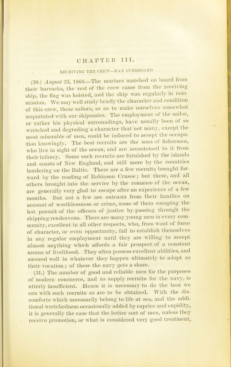 CHAPTER UK EECEIVmG THE CEEW—MAN OVERBOARD. (30.) August 25, 18G8.—The marines marclicid on board from their barracks, the rest of the crew came from the receiving ship, the flag- was hoisted, and the ship was reguUirly in com- mission. We may well study briefly the clmracter and condition of this crew, these sailors, so as to make ourselves somewhat acquainted with our shipmates. The employment of the saihjr, or rather his physical surroundings, have usually been of so wretched and degrading a character that not many, except the most miserable of men, could be induced to accept the occupa- tion knowingly. The best recruits are the sons of fishermen, who live in sight of the ocean, and are accustomed to it from their infancy. Some such recruits are furnished by the islands and coasts of l^ew England, and still more by the countries bordering on the Baltic. There are a few recruits brought for- ward by the reading of Robinson Crusoe; but these, and all others brought into the service by the romance of the ocean, are generally very glad to escape after an experience of a few months. But not a few are outcasts from their families on account of worthlessness or crime, some of them escaping the hot pursuit of the officers of justice by,parsing through the shipping rendezvous. There are many young men in every com- munity, excellent in all other respects, who, from want of force of character, or even opportunity, fail to establish themselves in any regular employment until they are willing to accept almost anything which affords a fair prospect of a constant means of livelihood. They often possess excellent abilities, and succeed well in Avhatever they happen ultimately to adopt as their vocation ; of these the navy g-ets a share. (31.) Tlie number of good and reliable men for the purposes of modern commerce, and to supply recruits for the navy, is utterly insufficient. Hence it is necessary to do the best we can with such recruits as are to be obtained. With the dis- comforts which necessarily belong to Ufe at sea, and the addi- tional wretchedness occasionally added by caprice and cupidity, it is generally the case that the better sort of men, unless they receive promotion, or what is considered very good treatment,