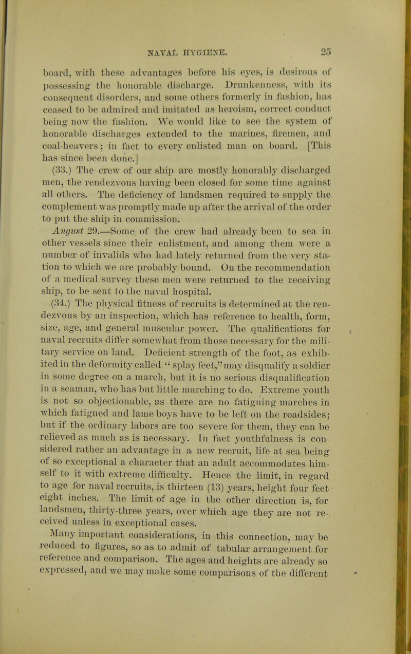 board, with these advantag'es before his eyes, is desirous of possessing- the honorable discharge. Drunkenness, with its consequent disorders, and some others formerly in fashion, lias ceased to be admired and imitated as heroism, correct conduct being- now the fashion. We would like to see the system of honorable discharges extended to the marines, firemen, and coal-heavers; in fact to eveiy enlisted man on board. [This has since been done.] (33.) The crew of our ship are mostly honorably discharged men, the rendezvous having been closed for some time against all others. The deficiency of landsmen required to supply' the complement was promptly made up after the arrival of the order to put the ship in commission. August 29.—Some of the crew had already been to sea in other vessels since their enlistment, and among them were a imniber of invalids wlio had lately returned from the very sta- tion to which we are probably bound. On the recommendation of a medical survey these men were returned to the receiving- ship, to be sent to the naval hospital. (34.) The physical fitness of recruits is determined at the ren- dezvous by an inspection, which has reference to health, form, size, age, and general muscular power. The qualifications for naval recruits difi'er somewhat from those necessary for the mili- tary service on land. Deficient strength of the foot, as exhib- ited in the deformity called  splay feet, may disqualify asoldier in some degree on a march, but it is no serious disqualification in a seaman, who has but little marching to do. Extreme youth is not so objectionable, as there are no fatiguing marches in which fatigued and lame boys have to be left on the roadsides; but if the ordinary labors are too severe for them, they can be relieved as much as is necessary. In fact youthfulness is con- sidered rather an advantage in a new recruit, life at sea being of so exceptional a character that an adult accommodates him- self to it with extreme difficulty. Hence the limit, in regard to age for naval recruits, is thirteen (13) years, height four feet eight inches. The limit of age in the other direction is, for landsmen, thirty-three years, over which age they are not re-, ceived unless in exceptional cases. Many important considerations, in this connection, may be reduced to figures, so as to admit of tabular arrangement for reference and comparison. The ages and heights are already so expressed, and we may make some comparisons of the different