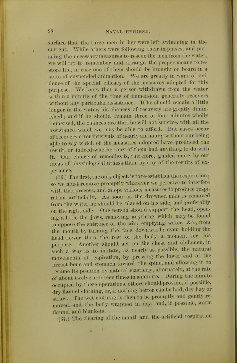 surface that the three men in her were left swimming in the cnrrent. AVhile others were followiug their impnlses, and pur- suing the necessary measures to rescue the men from the water, we will try to remember and arrange the proper means to re- store life, in case one of them should be brought on board in a state of suspended animation. We are greatly in want of evi- dence of the special efficacy of the measures adopted for this purpose. We know that a person withdrawn from the water within a minute of the time of immersion, generally recovers without any particular assistance. If he should remain a little longer in the water, his chances of recovery are gre.atly dimin- ished ; and if he should remain three or four minutes wholly immersed, the chances are that he will not survive, with all the assistance which we may be able to afford. But cases occur of recovery after intervals of nearly an hour; without our being ai)le to say which of the measures adopted have produced the result, or indeed whether any of them had anything to do with it. Our choice of remedies is, therefore, guided more by our ideas of physiological fitness than by any of the results of ex- perience. (36.) The first, the only object, is to re-establish the respiration ; so Ave must remove promptly whatever we perceive to interfere with that process, and adopt various measures to produce respi- ration artificially. As soon as the drowned man is removed from the water he should be placed on his side, and preferably on the right side. One person should support the head, open- ing a little the jaws, removing anything which may be found to oppose the entrance of the air; emptying water, &c., from the mouth by turning the face downward; even holding the head lower than the rest of the body a moment for this purpose. Another should act on the chest and abdomen, in such a way as to imitate, as nearly as possible, the natural movements of respiration, by pressing the lower end of the breast bone and stomach toward the spine, and allowing it to resume its position by natural elasticity, alternately, at the rate of about twelve or fifteen times in a minute. During the minute occupied by these operations, others should provide, if possible, dry flannel clothing, or, if nothing better can be had, dry hay or straw. The wet clothing is then to be promptly and gently re- moved, and the body wrapped in dry, and, if possible, warm flannel and blankets. (37.) The clearing of the mouth and the artificial respiration