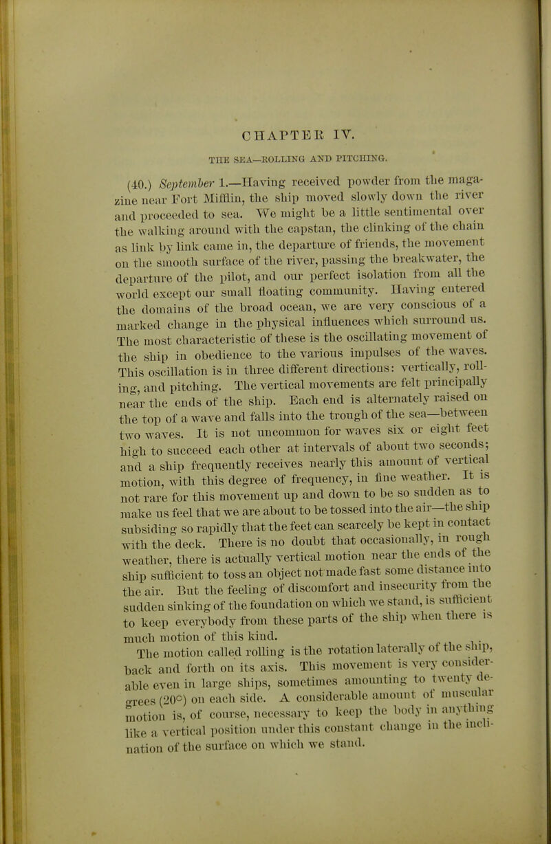 CHAPTEK lY. THE SEA—EOLLING AND PITCHING. (40.) Scptemher 1.—Having received powder from tlie maga- zine near Fort Mifflin, the ship moved slowly down the river and proceeded to sea. ^^e might be a little sentimental over the walking around with the capstan, the clinking of the chain as link by link came in, the departure of friends, the movement on the sniooth surface of the river, passing the breakwater, the departure of the pilot, and our perfect isolation from all the world except our small floating community. Having entered the domains of the broad ocean, we are very conscious of a marked change in the physical influences which surround us. The most characteristic of these is the oscillating movement of the ship in obedience to the various impulses of the waves. This oscillation is in three different directions: vertically, roll- ing, and pitching. The vertical movements are felt principally near the ends of the ship. Each end is alternately raised on the top of a wave and falls into the trough of the sea—between two waves. It is not uncommon for waves six or eight feet high to succeed each other at intervals of about two seconds; and a ship frequently receives nearly this amount of vertical motion, with this degree of frequency, in iine weather. It is not rare for this movement up and down to be so sudden as to make us feel that we are about to be tossed into the air—the ship subsiding so rapidly that the feet can scarcely be kept in contact with the deck. There is no doubt that occasionally, m rough weather, there is actually vertical motion near the ends of the ship sufficient to toss an object not made fast some distance into the air. But the feeling of discomfort and insecurity trom the sudden sinking of the foundation on which we stand, is sufficient to keep everybody from these parts of the ship when there is much motion of this kind. The motion called rolling is the rotation laterally of the ship, back and forth on its axis. This movement is very consider- able even in large ships, sometimes amounting to twenty de- OTces (20C) on each side. A considerable amount of muscular motion is, of course, necessary to keep the body in anything like a vertical position under this constant change in the incli- nation of the surface on which we stand.