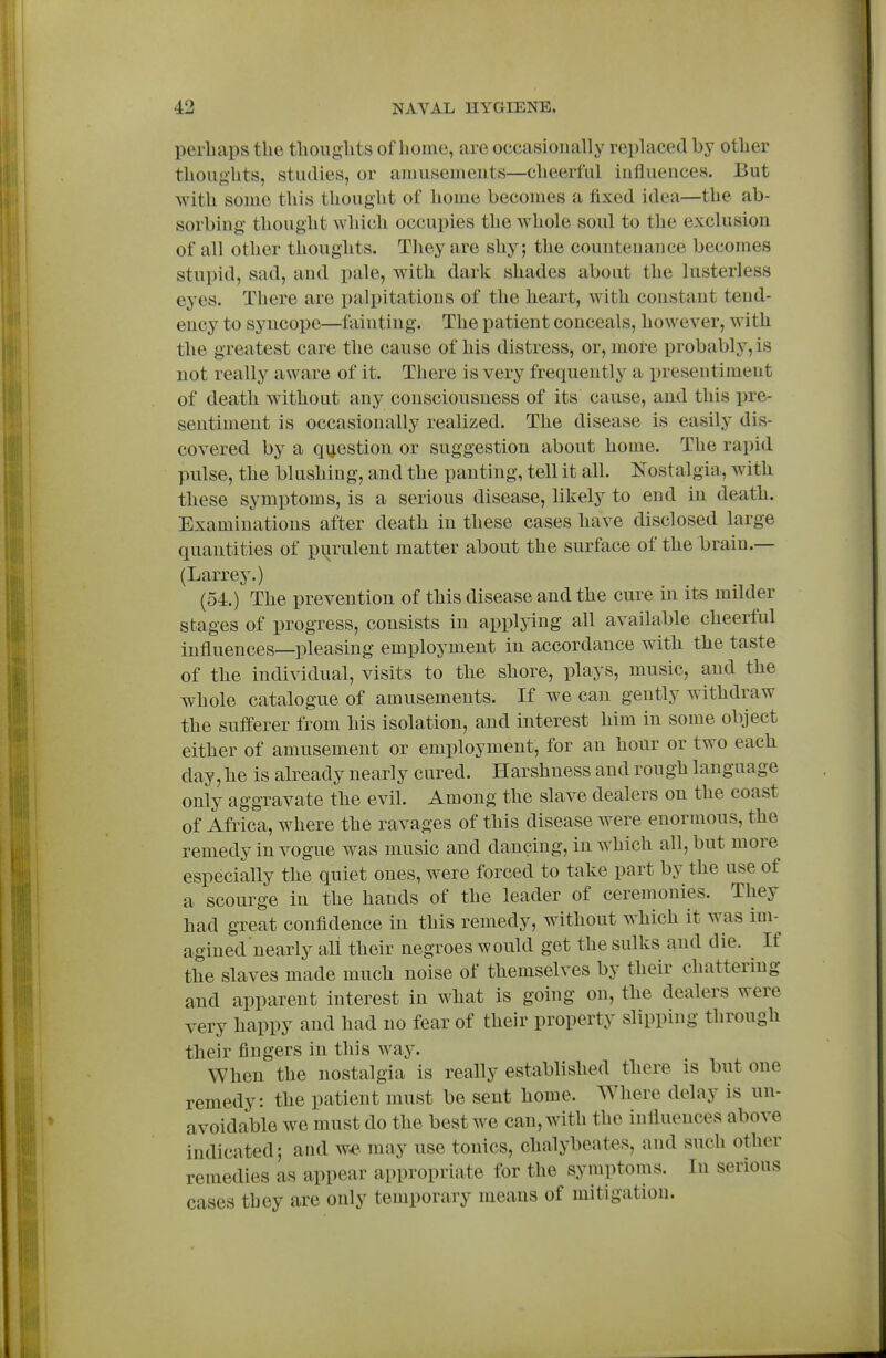 perhaps the thoughts of home, are occasionally replaced by other thoughts, studies, or ainuscmeuts—cheerful influences. But with some this thought of home becomes a fixed idea—the ab- sorbing thought which occupies the whole soul to the exclusion of all other thoughts. They are shy; the countenance becomes stupid, sad, and pale, with dark shades about the lusterless eyes. There are palpitations of the heart, with constant tend- ency to syncope—fainting. The patient conceals, however, with the greatest care the cause of his distress, or, more probably, is not really aware of it. There is very frequently a presentiment of death without any consciousness of its cause, and this pre- sentiment is occasionally realized. The disease is easily dis- covered by a qi^estiou or suggestion about home. The rapid pulse, the blushing, and the panting, tell it all. Nostalgia, with these symptoms, is a serious disease, likely to end in death. Examinations after death in these cases have disclosed large quantities of purulent matter about the surface of the brain.— (Larrey.) (54.) The prevention of this disease and the cure in its milder stages of progress, consists in applying all available cheerful influences—pleasing employment in accordance with the taste of the individual, visits to the shore, plays, music, and the whole catalogue of amusements. If we can gently withdraw the sufferer from his isolation, and interest him in some object either of amusement or employment, for an hour or two each day, he is already nearly cured. Harshness and rough language only aggravate the evil. Among the slave dealers on the coast of Africa, where the ravages of this disease were enormous, the remedy in vogue was music and dancing, in which all, but more especially the quiet ones, were forced to take part by the use of a scourge in the hands of the leader of ceremonies. They had great confidence in this remedy, without which it was im- agined nearly all their negroes would get the sulks and die. If the slaves made much noise of themselves by their chattering and apparent interest in what is going on, the dealers were very happy and had no fear of their property slipping through their fingers in this way. When the nostalgia is really established there is but one remedy: the patient must be sent home. Where delay is un- avoidable we must do the best we can, with the influences above indicated; and w^ may use tonics, chalybeates, and such other remedies as appear appropriate for the symptoms. lu serious cases they are ouly temporary means of mitigation.