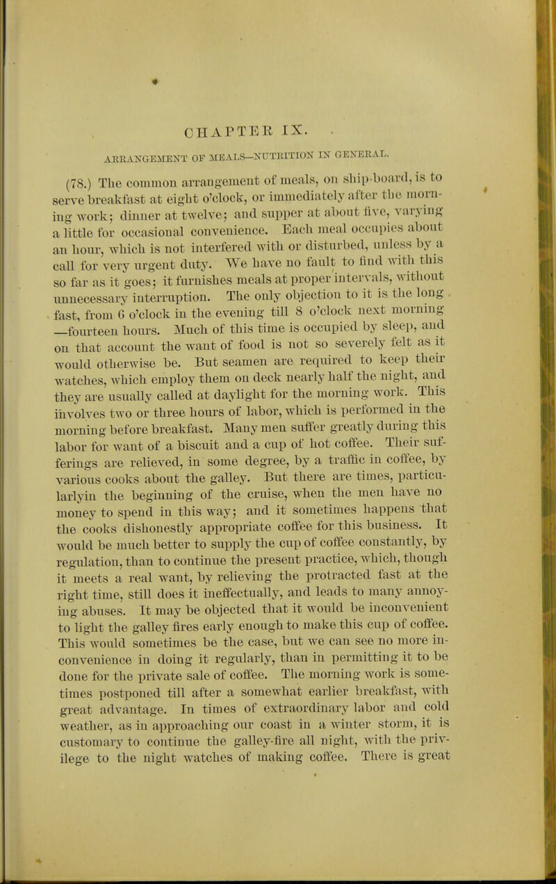 CHAPTER IX. AREAKGEMENT OF MEALS-^^UTRITION IN GENERAL. (78.) The common arrangement of meals, on sliip-board, is to serve breakfast at eight o'clock, or immediately after the morn- ing work; dinner at twelve; and snpper at about five, varying a little for occasional convenience. Each meal occupies about an hour, which is not interfered with or disturbed, unless by a caU for very urgent duty. We have no fault to find with this so far as it goes; it furnishes meals at proper intervals, without unnecessary interruption. The only objection to it is the long fast, from 6 o'clock in the evening till 8 o'clock next morning —fourteen hours. Much of this time is occupied by sleep, and on that account the want of food is not so severely felt as it would otherwise be. But seamen are required to keep their watches, which employ them on deck nearly half the night, and they are usually called at daylight for the morning work. This involves two or three hours of labor, which is performed in the morning before breakfast. Many men suffer greatly during this labor for want of a biscuit and a cup of hot coffee. Their suf- ferings are relieved, in some degree, by a traffic in coffee, by various cooks about the galley. But there are times, particu- larlyin the beginning of the cruise, when the men have no money to spend in this way; and it sometimes happens that the cooks dishonestly appropriate coffee for this business. It would be much better to supply the cup of coffee constantly, by regulation, than to continue the present practice, which, though it meets a real want, by relieving the protracted fast at the right time, still does it ineffectually, and leads to many aimoy- ing abuses. It may be objected that it would be inconvenient to light the galley fires early enough to make this cup of coffee. This would sometimes be the case, but we can see no more in- convenience in doing it regularly, than in permitting it to be done for the private sale of coffee. The morning work is some- times postponed till after a somewhat earlier breakfast, with great advantage. In times of extraordinary labor and cold weather, as in approaching our coast in a winter storm, it is customary to continue the galley-fire all night, with the priv- ilege to the night watches of making coffee. There is great