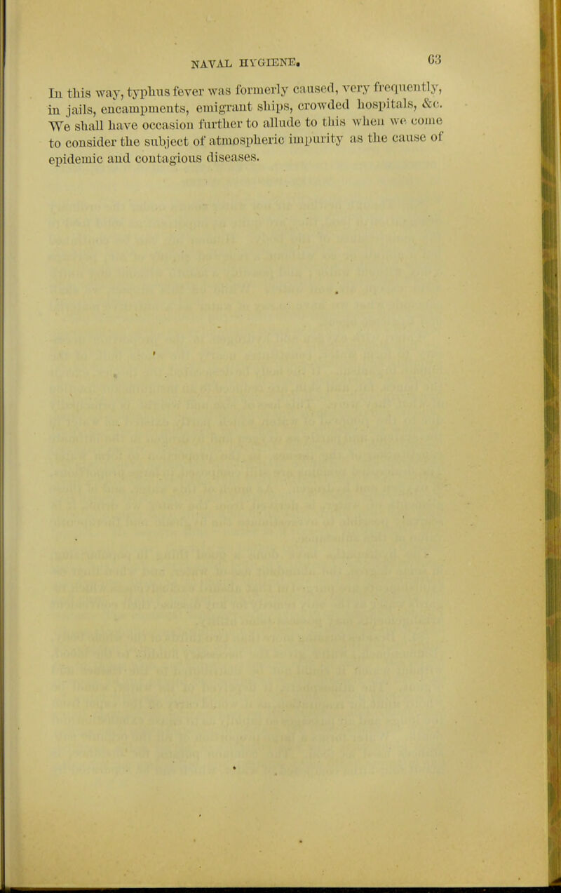 In this way, typlius fever was formerly caused, very frequently, in jails, encampments, emigrant ships, crowded hospitals, &c. We shall have occasion further to allude to this when wo. come to consider the snbject of atmospheric impurity as the cause of epidemic and contagions diseases.