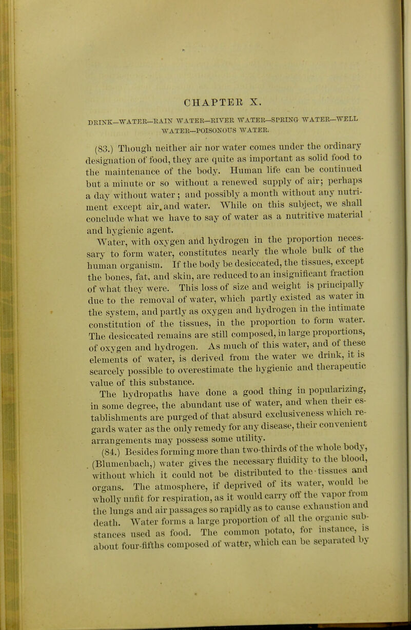 DKIXK--WATEli^EAIN WATER-RIVEE, WATEIt-SPRING WATER^WELL WATER—POISONOUS WATER. (83.) Thougli neither air nor water comes under the ordinary designation of food, they are quite as important as solid food to the maintenance of the body. Human life can be continued but a minute or so without a renewed supply of air; perhaps a day without water ; and possibly a month without any nutri- ment except air. and water. While on this subject, we shall conclude what we have to say of water as a nutritive material and hygienic agent. Water, with oxygen ahd hydrogen in the proportion neces- sary to form water, constitutes nearly the whole bulk of the human organism. If the body be desiccated, the tissues, except the bones, fat, and skin, are reduced to an insignificant fraction of what they were. This loss of size and weight is principally due to the removal of water, which partly existed as water m the system, and partly as oxygen and hydrogen in the intimate constitution of the tissues, in the proportion to form water. The desiccated remains are stiU composed, in large proportions, of oxygen and hydrogen. As much of this water, and of these elements of water, is derived from the water we drink, it is scarcely possible to overestimate the hygienic and therapeutic value of this substance. . . The hydropaths have done a good thing in popularizing, in some degree, the abundant use of water, and when their es- tablishments are purged of that absurd exclusiveness which re- gards water as the only remedy for any disease, their convenient arrangements may possess some utility. (84.) Besides forming more than two-thirds of the whole body, (Blumenbach,) water gives the necessary fluidity to the blood, ■ without which it could not be distributed to the-tissues and organs. The atmosphere, if deprived of its water, would be wholly unfit for respiration, as it would carry olf the vapor from the lungs and air passages so rapidly as to cause exhaustion and death. Water forms a large proportion of all the organic sub- stances used as food. The common potato, for instance, is about four-fifths composed of watfer, which can be separated by