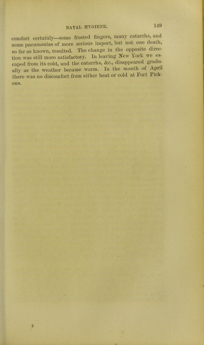 comfort certainly—some frosted fingers, many catarrhs, and some pneumonias of more serious import, but not one death, so far as known, resulted. The change in the opposite direc- tion was still more satisfactory. In leaving New York we es- caped from its cold, and the catarrhs, &c., disappeared gradu- ally as the weather became warm. In the month of Aprd there was no discomfort from either heat or cold at Fort Pick- ens.