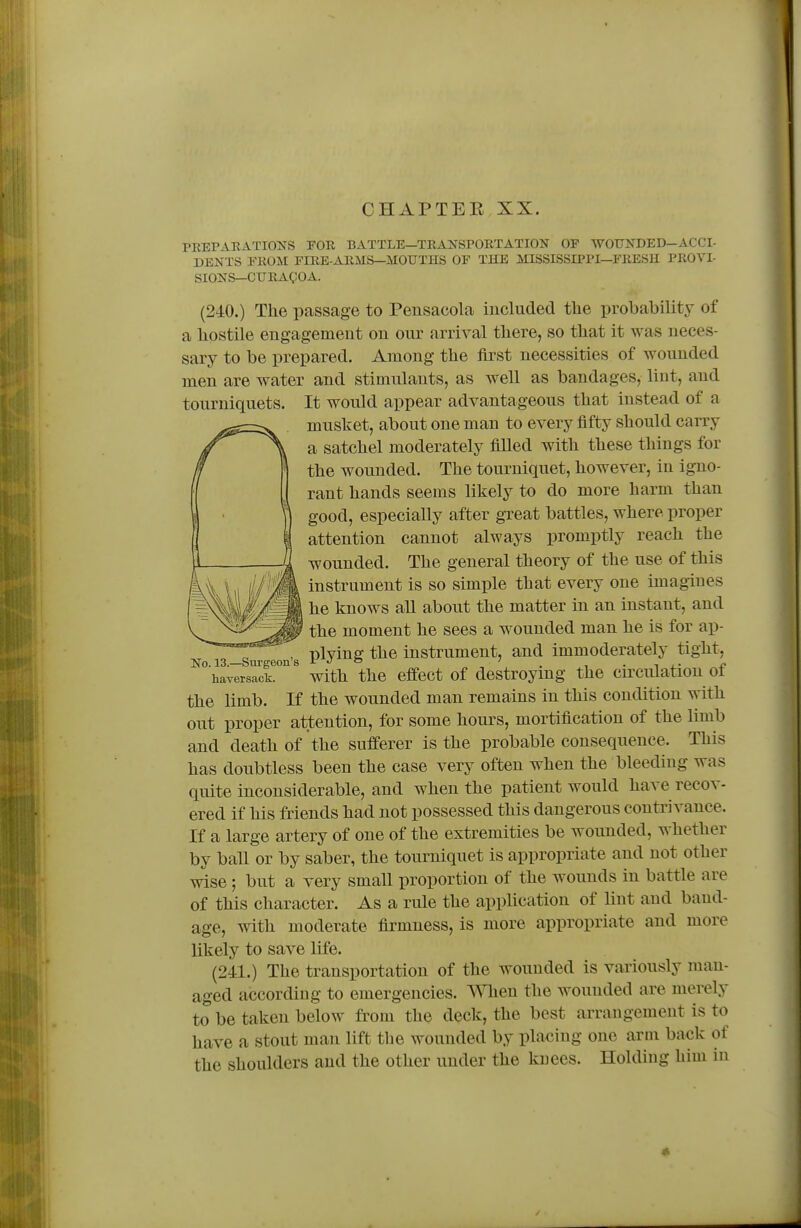 PREPAEATIOirS FOR BATTLE—TRANSPORTATION OF WOUNDED—ACCI- DENTS FROM FIRE-ARMS—MOUTHS OF THE MISSISSIPPI—FRESH PROVI- SIONS—CURAgOA. (240.) The passage to Pensacola included the probability of a hostile engagement on oiu' arrival there, so that it was neces- sary to be prepared. Among the first necessities of wounded men are water and stimulants, as well as bandages, lint, and tourniquets. It would appear advantageous that instead of a musket, about one man to every fifty should carry a satchel moderately filled with these things for the wounded. The tourniquet, however, in igno- rant hands seems likely to do more harm than good, especially after gTeat battles, where proper attention cannot always promptly reach the wounded. The general theory of the use of this instrument is so simple that every one imagines he knows all about the matter in an instant, and the moment he sees a wounded man he is for ap- plying the instrument, and immoderately tight, with the effect of destroying the circulation of the limb. If the wounded man remains in this condition with out proper attention, for some hours, mortification of the limb and death of the sufferer is the probable consequence. This has doubtless been the case very often when the bleeding was quite inconsiderable, and when the patient would have recov- ered if his friends had not possessed this dangerous contrivance. If a large artery of one of the extremities be wounded, whether by ball or by saber, the tourniquet is appropriate and not other wise; but a very small proportion of the wounds in battle are of this character. As a rule the application of lint and band- age, with moderate firmness, is more appropriate and more likely to save life. (241.) The transportation of the wounded is variously man- aged according to emergencies. When the wounded are merely to be taken below from the deck, the best arrangement is to have a stout man lift the wounded by placing one arm back of the shoulders and the other under the knees. Holding him in No. 13—Sui'geon's haversack.