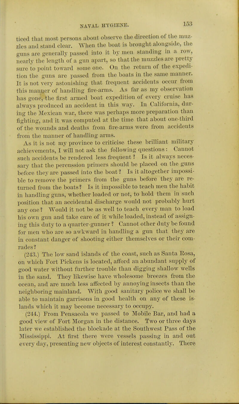 ticecl tlmt most persous about observe the direction of tlie muz- zles aud stand clear. When the boat is brought alongside, the guns are generally passed into it by men standing in a row, nearly the length of a gun apart, so that the muzzles are pretty sure to point toward some one. On the return of the expedi- tion the guns are passed from the boats in the same manner. It is not very astonishing that frequent accidents occur from this manner of handling fire-arras. As far as my observation has gone, the first armed boat expedition of every cruise has always produced an accident in this way. In California, dur- ing the Mexican war, there was perhaps more preparation than fighting, and it was computed at the time that about one-third of the wounds and deaths from fire-arms were from accidents from the manner of handling arms. As it is not my province to criticise these brilliant military achievements, I will not ask the following questions : Cannot such accidents be rendered leas frequent ? Is it always neces- sary that the percussion primers should be placed on the guns before they are passed into the boat ? Is it altogether impossi- ble to remove the primers from the guns before they are re- turned from the boats? Is it impossible to teach men the habit in handling guns, whether loaded or not, to hold them in such position that an accidental discharge would not probably hurt any one? Would it not be as well to teach every man to load his own gun and take care of it while loaded, instead of assign- ing this duty to a quarter-gunner ? Cannot other duty be found for men who are so awkward in handling a gun that they are in constant danger of shooting either themselves or their com- rades? (243.) The low sand islands of the coast, such as Santa Eosa, on which Fort Pickens is located, afford an abundant supply of good water without further trouble than digging shallow wells in the sand. They likewise have wholesome breezes from the ocean, and are much less affected by annoying insects than the neighijoring mainland. With good sanitary police we shall be able to maintain garrisons in good health on any of these is- lands which it may become necessary to occupy. (244.) From Pensacola we passed to Mobile Bar, and had a good view of Fort Morgan in the distance. Two or three days later we established the blockade at the Southwest Pass of the Mississippi. At first there were vessels passing in and out every day, presentmg new objects of interest constantly. There