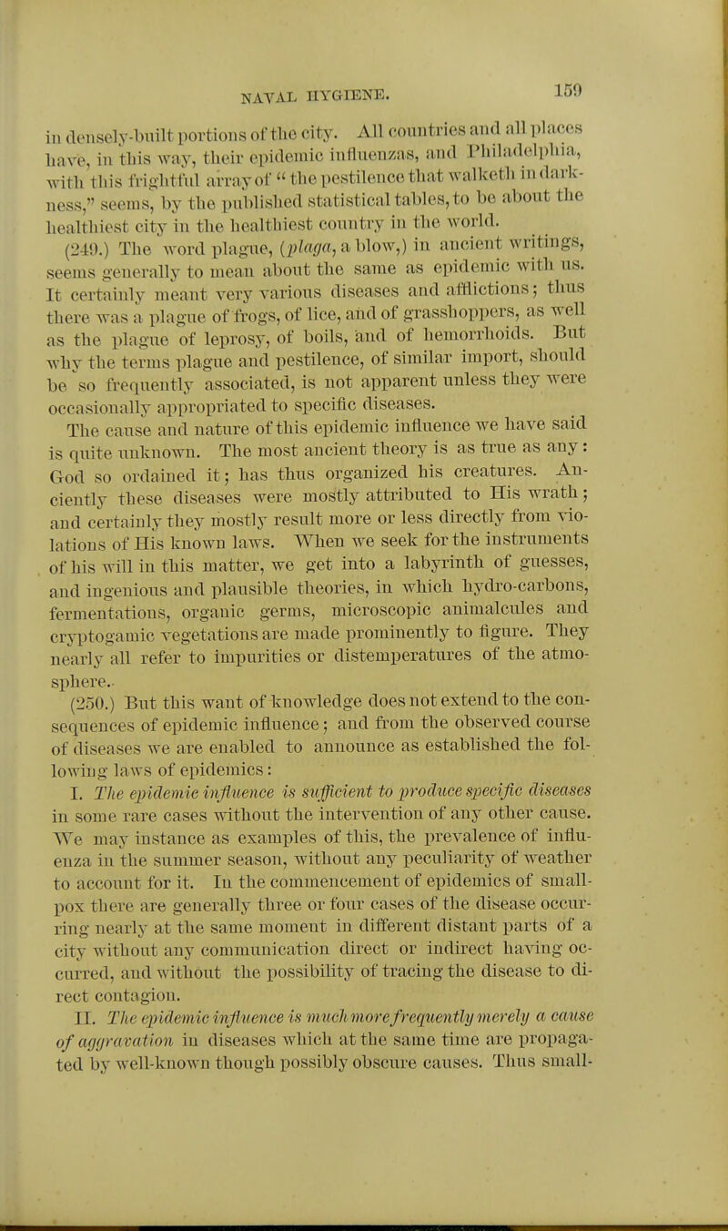 150 ill densely-built portions of tlie city. All countries and all places have, in tbis way, tbeir epidemic influenzas, and Pbiladelpbia, witb tbis frig-btful array of  tbe pestilence tbatwalketb in dark- ness, seems, by tbe publisbed statistical tables, to be about tbe bealtbiest city in tbe bealtbiest country in tbe world. (2-49.) Tbe word plague, {plaga, a blow,) in ancient writings, seems generally to mean about tbe same as epidemic with us. It certainly meant very various diseases and afflictions; tlms tbere was a plague of frogs, of lice, aiid of grasshoppers, as well as tbe plague of leprosy, of boils, and of bemorrboids. But wby tbe terms plague and pestilence, of similar import, should be so frequently associated, is not apparent unless they were occasionally appropriated to specific diseases. The cause and nature of tbis epidemic influence we have said is quite unknown. The most ancient theory is as true as any : God so ordained it; has thus organized his creatures. An- ciently these diseases were mostly attributed to His wrath; and certainly they mostly result more or less directly from vio- lations of His known laws. When we seek for the instruments of bis will in this matter, we get into a labyrinth of guesses, and ingenious and plausible theories, in which hydro-carbons, fermentations, organic germs, microscopic animalcules and cryptogamic vegetations are made prominently to figure. They nearly all refer to impurities or distemperatures of the atmo- sphere.- (250.) But tbis want of knowledge does not extend to the con- sequences of epidemic influence; and from the observed course of diseases we are enabled to announce as established the fol- lowing laws of epidemics: I. The epklemie influence is sufficient to produce specific diseases in some rare cases without the intervention of any other cause. AVe may instance as examples of tbis, tbe prevalence of influ- enza in tbe summer season, without any peculiarity of weather to account for it. In the commencement of epidemics of small- l>ox there are generally three or four cases of tbe disease occur- ring nearly at tbe same moment in different distant parts of a city without any communication direct or indirect having oc- curred, and without the possibility of tracing the disease to di- rect contagion. II. The epidemic influence is muchmorefrequently merely a cause of aggravation in diseases which at the same time are propaga- ted by well-known though possibly obscure causes. Tbus small-