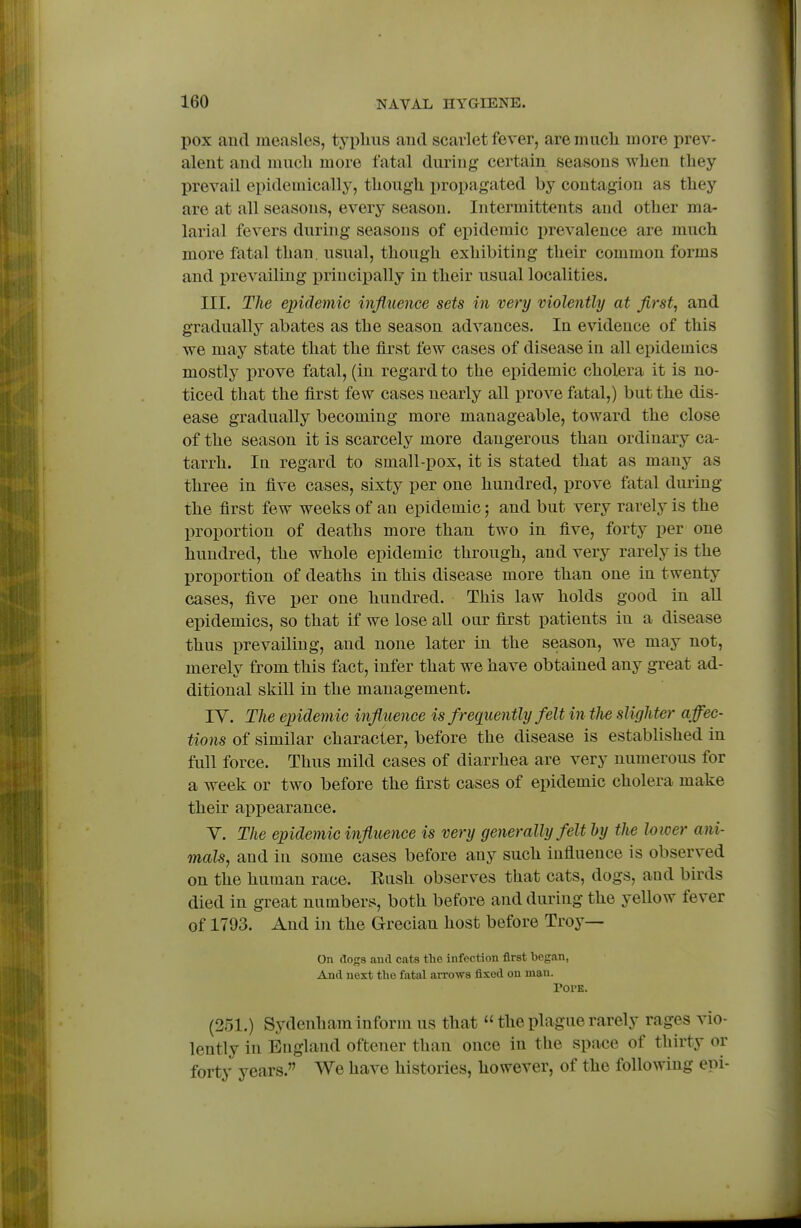 pox and measles, typlius and scarlet fever, are mucli more prev- alent and mucb more fatal during certain seasons when they prevail epidemically, though propagated by contagion as they are at all seasons, every season. Intermittents and other ma- larial fevers during seasons of epidemic i)revalence are much more fatal than, usual, though exhibiting their common forms and prevailing x)rincipally in their usual localities. III. The epidemic influence sets in very violently at fl,rst, and gradually abates as the season advances. In evidence of this we may state that the first few cases of disease in all epidemics mostly i)rove fatal, (in regard to the epidemic cholera it is no- ticed that the first few cases nearly all prove fatal,) but the dis- ease gradually becoming more manageable, toward the close of the season it is scarcely more dangerous than ordinary ca- tarrh. In regard to small-pox, it is stated that as many as three in five cases, sixty per one hundred, prove fatal during the first few weeks of an epidemic; and but very rarely is the l)roportion of deaths more than two in five, forty per one hundred, the whole epidemic through, and very rarely is the proportion of deaths in this disease more than one in twenty cases, five per one hundred. This law holds good in all epidemics, so that if we lose aU our first patients in a disease thus prevailing, and none later in the season, we may not, merely from this fact, infer that we have obtained any great ad- ditional skill in the management. TV. The e^ndemic influence is f requently felt in tJie slighter affec- tions of similar character, before the disease is established in full force. Thus mild cases of diarrhea are very numerous for a week or two before the first cases of epidemic cholera make their appearance. Y. The epidemic influence is very generally felt dy the lower ani- mals, and in some cases before any such influence is observed on the human race. Eush observes that cats, dogs, and birds died in great numbers, both before and during the yellow fever of 1793. And in the Grecian host before Troy— On dogs and cats the infection first began, And next the fatal arrows fixed on man. Pope. (251.) Sydenham inform us that  the plague rarely rages vio- lently in England oftener than once in the space of thirty or forty years. We have histories, however, of the following epi-