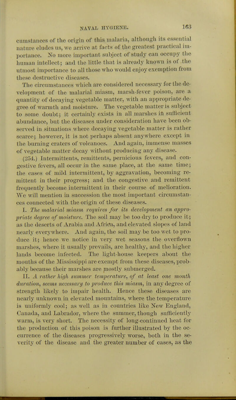 ciimstances of the origin of this malaria, although its essential nature eludes us, we arrive at facts of the greatest practical iiu- portauce. Ko more important subject of study can occupy the human intellect; and the little that is already known is of .the utmost importance to all those who would enjoy exemption from these destructive diseases. The circumstances which are considered necessary for the de- velopment of the malarial miasm, marsh-fever poison, are a quantity of decaying vegetable matter, with an appropriate de- gree of warmth and moisture. The vegetable matter is subject to some doubt; it certainly exists in all marshes iti sufiicient abundance, but the diseases under consideration have been ob- served in situations where decaying vegetable matter is rather scarce; however, it is not perhaps absent anywhere except in the burning craters of volcanoes. And again, immense masses of vegetable matter decay without producing any disease. (254.) Intermittents, remittents, pernicious fevers, and con- gestive fevers, all occur in the same place, at the same time; the cases of mild intermittent, by aggravation, becoming re- mittent in their progress; and the congestive and remittent frequently become intermittent in their course of melioration. We will mention in succession the most important circumstan- ces connected Avith the origin of these diseases. I. The malarial miasm requires for its development an appro- priate degree of moisture. The soil may be too dry to i^roduce it; as the deserts of Arabia and Africa, and elevated slopes of land nearly everywhere. And again, the soil may be too wet to pro- duce it; hence we notice in very wet seasons the overflown marshes, where it usually j)revails, are healthy, and the higher lands become infected. The light-house keepers about the mouths of the Mississippi are exemiDt from these diseases, prob- ably because their marshes are mostly submerged. II. A rather high summer temperature, of at least one month dtiration, seems necessary to produce this miasm, in any degree of strength likely to impair health. Hence these diseases are nearly unknown in elevated mountains, where the temperature is uniformly cool; as well as in countries like iTew England, Canada, and Labrador, where the summer, though sufficiently warm, is very short. The necessity of long-continued heat for the production of this poison is further illustrated by the oc- currence of the diseases progressively worse, both in the se- verity of the disease and the greater number of cases, as the