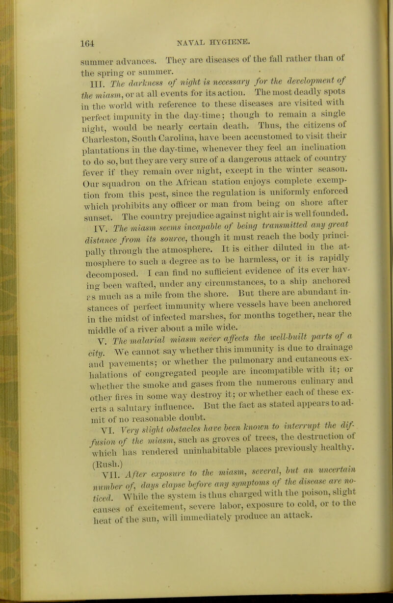 Slimmer advances. They are diseases of tlie fall rather than of the spring or summer. III. Tke darlciiess of night is necessary for tie development of the miasm, or at all events for its action. The most deadly spots in the world with reference to these diseases are visited with perfect impunity in the day-time; though to remain a single night, would be nearly certain death. Thus, the citizens of Charleston, South Carolina, have been accustomed to visit their plantations in the day-time, whenever they feel an inclination to do so, but they are very sure of a dangerous attack of country fever if they remain over night, except in the winter season. Our squadron on the African station enjoys complete exemp- tion from this pest, since the regulation is uniformly enforced which prohibits any officer or man fi^om being on shore after sunset. The country prejudice against night air is well founded. IV. The miasm seems incapable of being transmitted any great distance from its source, though it must reach the body princi- pally through the atmosphere. It is either diluted in the at- mosphere to such a degree as to be harmless, or it is rapidly decomposed. I can find no sufficient evidence of its ever hav- ino- been wafted, under any circumstances, to a ship anchored r s^much as a mile from the shore. But there are abundant in- stances of perfect immunity where vessels have been anchored in the midst of infected marshes, for months together, near the middle of a river about a mile wide. V The malarial miasm never affects tlie ivell-built parts of a city' We cannot say whether this immunity is due to dramage and pavements; or whether the pulmonary and cutaneous ex- halations of congregated people are incompatible with it; or whether the smoke and gases from the numerous culmary and other fires in some way destroy it; or whether each of these ex- erts a salutary infiiieiice. But the fact as stated appears to ad- mit of no reasonable doubt. YI Very slight obstacles have been Tcnoicn to interrupt the dtf fusion of the miasm, such as groves of trees, the destruction ot which has rendered uninhabitable places previously healthy. (Bush.) , , ^ VII After exposure to the miasm, several, but an uncertmn number of dcn/s elapse before any symptoms of the disease are no- ticed While the system is thus charged with the poison, slight causes of excitement, severe labor, exposure to cold, or to the heat of the sun, will immediately produce an attack.