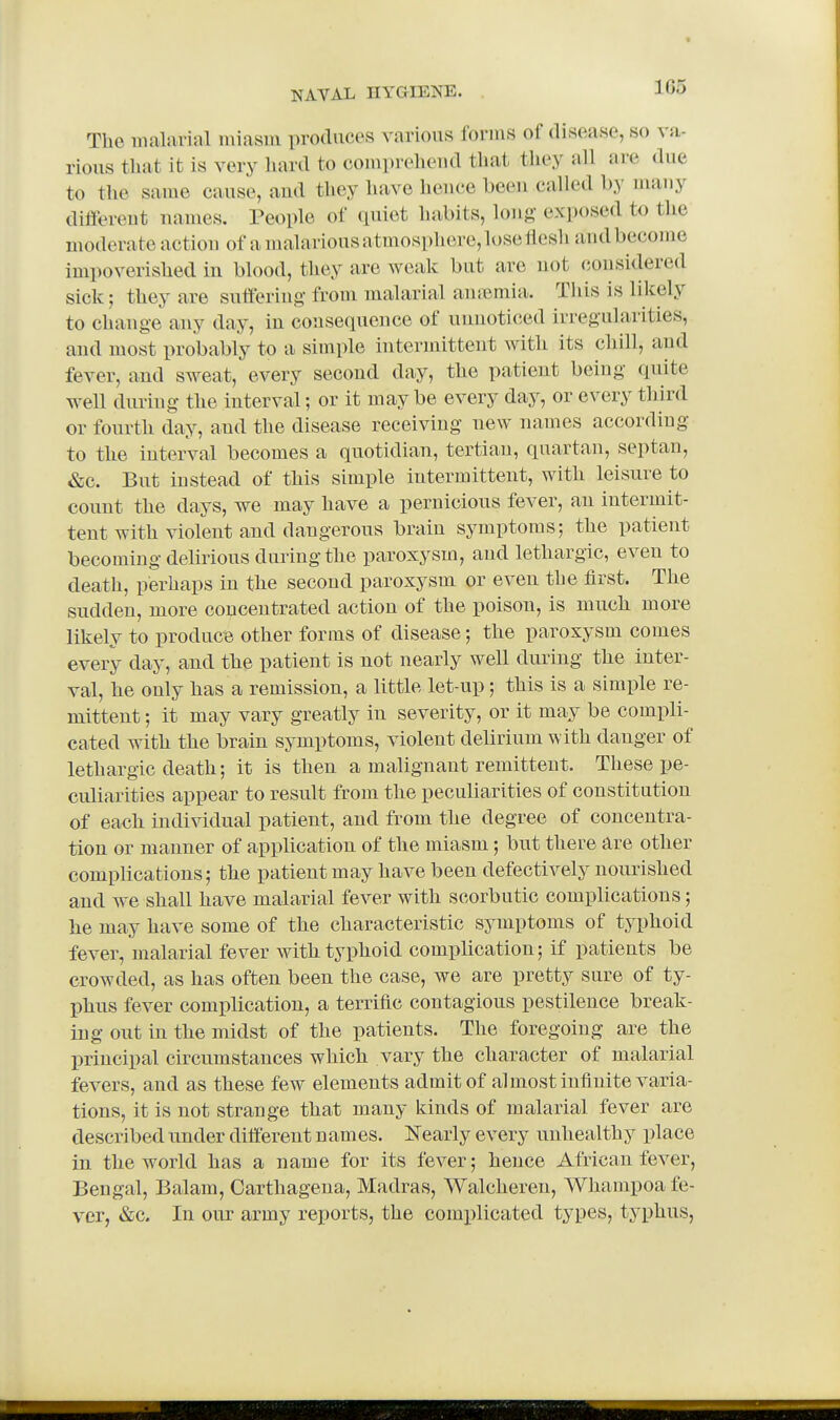 The malarial miasm produces various forms of disease, so va- rious that it is very hard to compreheud that they aU are due to the same cause, aud they have heuce been called by many different names. People of quiet habits, long exposed to the moderate action of a malarious atmosphere, lose rtesh and become impoverished in blood, they are weak but are not considered sick; they are suftering from malarial auiP^mia. This is likely to change any day, in consequence of unnoticed irregularities, and most probably to a simple intermittent with its chill, and fever, aud sweat, every second day, the patient being quite well during the interval; or it may be every day, or every third or fourth day, and the disease receiving new names according to the interval becomes a quotidian, tertian, quartan, septan, &c. But instead of this simple intermittent, with leisure to count the days, we may have a pernicious fever, an intermit- tent with violent and dangerous brain symptoms; the patient becoming delirious during the paroxysm, and lethargic, even to death, perhaps in the second paroxysm or even the first. The sudden, more concentrated action of the poison, is mucli more likely to produce other forms of disease; the paroxysm comes every day, and the patient is not nearly well during the inter- val, he only has a remission, a little let-up; this is a simple re- mittent ; it may vary greatly in severity, or it may be compli- cated with the brain symptoms, violent delirium with danger of lethargic death; it is then a malignant remittent. These pe- culiarities appear to result from the peculiarities of constitution of each individual patient, and from the degree of concentra- tion or manner of application of the miasm; but there are other complications; the patient may have been defectively nourished and we shall have malarial fever with scorbutic complications; he may have some of the characteristic symptoms of typhoid fever, malarial fever with typhoid complication; if patients be crowded, as has often been the case, we are pretty sure of ty- phus fever complication, a terrific contagious pestilence break- ing out in the midst of the patients. The foregoing are the principal circumstances which vary the character of malarial fevers, and as these few elements admit of almost infinite varia- tions, it is not strange that many kinds of malarial fever are described nnder different names. Nearly every unhealthy place in the world has a name for its fever; hence African fever, Bengal, Balam, Oarthagena, Madras, Walcheren, Whampoa fe- ver, &c. In our army reports, the comi)licated types, typhus,