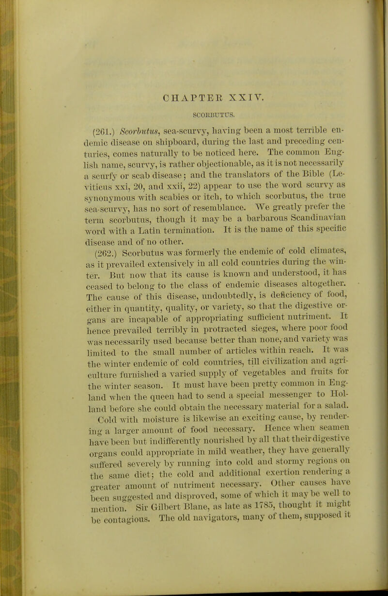 SCOEBUTUS. (261.) Scorhutus, sea-scurvy, liaving been a most terrible eu- demic disease on shipboard, during the last and preceduig cen- turies, comes naturally to be noticed here. The common Eng- lish name, scurvy, is rather objectionable, as it is not necessarily a scurfy or scab disease; and the translators of the Bible (Le- viticus xxi, 20, and xxii, 22) appear to use the word scurvy as synonymous with scabies or itch, to which scorbutus, the true sea-scurvy, has no sort of resemblance. We greatly prefer the term scorbutus, though it may be a barbarous Scandinavian word with a Latin termination. It is the name of this specific disease and of no other. (262.) Scorbutus was formerly the endemic of cold climates, as it prevailed extensively in all cold countries during the win- ter. But now that its cause is known and understood, it has ceased to belong to the class of endemic diseases altogether. The cause of this disease, undoubtedly, is deficiency of food, either in quantity, quality, or variety, so that the digestive or- gans are incapable of appropriating sufiacient nutriment. It hence prevailed terribly in protracted sieges, where poor food was necessarily used because better than none,-and variety was limited to the small number of articles within reach. It was the winter endemic of cold countries, till civilization and agri- culture furnished a varied supply of vegetables and fi'uits for the winter season. It must have been pretty common in Eng- land when the queen had to send a special messenger to Hol- land before she could obtain the necessary material for a salad. Cold with moisture is likewise an exciting cause, by render- ing a larger amount of food necessary. Hence when seamen have been but indiffereiitly nourished by all that their digestive organs could appropriate in mild weather, they have generally suffered severely by running into cold and stormy regions on the same diet; the cold and additional exertion rendering a greater amount of nutriment necessary. Other causes have been suggested and disproved, some of which it may be well to mention. Sir Gilbert Blane, as late as 1785, thought it might be contagious. The old navigators, many of them, supposed it