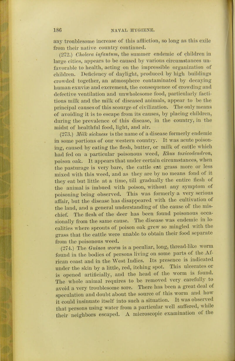 auy troublesome increase of tliis afftictioii, so long as this exile from tlieir native country continued. (272.) Cholera infantum^ the summer endemic of children in large cities, appears to be caused b^' various circumstances un- favorable to health, acting on the impressible organization of children. Deficiency of daylight, produced by high buildings crowded together, an atmosphere contaminated by decaying human exuviie and excrement, the consequence of crowding and defective ventilation and unwholesome food, particularly facti- tious milk and the milk of diseased animals, appear to be the principal causes of this scourge of civilization. The only means of avoiding it is to escape from its causes, by placing children, during the prevalence of this disease, in the country, in the midst of healthful food, light, and air. (273.) Milli sichness is the name of a disease formerly endemic in some portions of our western country. It was acute poison- ing, caused by eating the flesh, butter, or milk of cattle which had fed on a particular poisonous weed, Rhus toxicodendron, poison oak. It appears that under certain circumstances, when the pasturage is very bare, the cattle eat grass more or less mixed with this weed, and as they are by no means fond of it they eat but little at a time, till gradually the entire flesh of the animal is imbued with poison, without any symptom of poisoning being observed. This was formerly a very serious affair, but the disease has disappeared with the cultivation of the land, and a general understanding of the cause of the mis- chief. The flesh of the deer has been found poisonous occa- sionally from the same cause. The disease was endemic in lo- calities where sprouts of poison oak grew so mingled with the grass that the cattle were unable to obtain their food separate from the x)oisonous weed. (274.) The Guinea loorm is a peculiar, long, thread-like worm found in the bodies of persons living on some parts of the Af- rican coast and in the West Indies. Its presence is indicated under the skin by a little, red, itching spot. This ulcerates or is opened artificiaUy, and the head of the worm is found. The whole animal requires to be removed very carefully to avoid a very troublesome sore. There has been a great deal of speculation and doubt about the source of t.his worm and how it could insinuate itself into such a situation. It was observed that persons using water from a particular well suftered, while their neighbors escaped. A microscopic examination of the