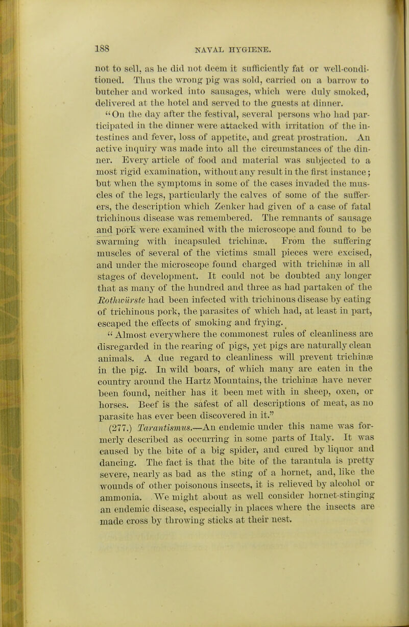 not to sell, as he did not deem it sufficiently fat or well-condi- tioned. Thus the wrong- ^ig was sold, carried on a barrow to bntcher and worked into sausages, which were duly smoked, delivered at the hotel and served to the guests at dinner.  On the day after the festival, several persons Avho had par- ticipated in the dinner were attacked with irritation of the in- testines and fever, loss of appetite, and great prostration. An active inquiry was made into all the circumstances of the din- ner. Every article of food and material was subjected to a most rigid examination, without any result in the first instance; bnt when the symptoms in some of the cases invaded the mus- cles of the legs, particularly the calves of some of the suffer- ers, the description which Zenker had given of a case of fatal trichinous disease was remembered. The remnants of sausage and pork were examined with the microscope and found to be swarming with incapsuled trichinte. From the suffering muscles of several of the victims small pieces were excised, and nnder the microscope found charged with trichinss in all stages of development. It could not be doubted any longer that as many of the hundred and three as had partaken of the Botliiciirste had been infected with trichinous disease by eating of trichinous pork, the parasites of which had, at least in part, escaped the effects of smoking and frying.^  Almost everywhere the commonest rules of cleanliness are disregarded in the rearing of pigs, yet pigs are naturally clean animals. A due regard to cleanliness will prevent trichinae in the pig. In wild boars, of which many are eaten in the country around the Hartz Mountains, the trichinse have never been found, neither has it been met with in sheep, oxen, or horses. Beef is the safest of aU descriptions of meat, as no parasite has ever been discovered in it. (277.) Tarantismus.—-An endemic under this name was for- merly described as occurring in some parts of Italy. It was caused by the bite of a big spider, and cured by liquor and dancing. The fact is that the bite of the tarantula is pretty severe, nearly as bad as the sting of a hornet, and, like the wounds of other poisonous insects, it is relieved by alcohol or ammonia. We might about as weU consider hornet-stinging an endemic disease, especially in places where the insects are made cross by throwing sticks at their nest.