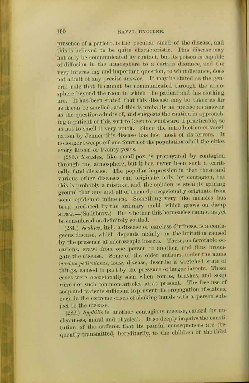 presence of a patient, is tlie pecnliar smell of tlie disease, and this is believed to be quite cbaracteristic. This disease may not only be communicated by contact, but its poison is capable of diffusion in the atmosphere to a certain distance, and the very interesting and important question, to what distance, does not admit of any precise answer. It may be stated as the gen- eral rule that it cannot be communicated through the atmo- sphere beyond the room in which the patient and his clothing are. It has been stated that this disease may be taken as far as it can be smelled, and this is probably as precise an answer as the question admits of, and suggests the caution in approach- ing a patient of this sort to keep to windward if practicable, so as not to smell it very much. Since the introduction of vacci- nation by Jenner this disease has lost most of its terrors. It no longer sweeps off one-fourth of the population of all the cities every fifteen or twenty years. (280.) Measles, like small-pox, is propagated by contagion through the atmosphere, but it has never been such a terrifi- cally fatal disease. The popular impression is that these and various other diseases can originate only by contagion, but this is probably a mistake, and the opinion is steadily gaining ground that any and all of them do occ^isionally originate from some epidemic influence. Something very like measles has been produced by the ordinary mold which grows on damp straw.—(Salisbury.) But whether this be measles cannot as yet be considered as definitely settled. (281.) Scabies, itch, a disease of careless dirtiness, is a conta- geous disease, w^hich depends mainly on the irritation caused by the presence of microscopic insects. These, on favorable oc- casions, crawl from one person to another, and thus propa- gate the disease. Some of the older authors, under the name morhus jyediculosus, lousy disease, describe a wretched state of things, caused in part by the presence of larger insects. These cases were occasionally seen when combs, brushes, and soap were not such common articles as at present. The free use of soap and water is sufficient to prevent the propagation of scabies, even in the extreme cases of shaking hands with a person sub- ject to the disease. (282.) Syphilis is another contagious disease, caused by un- cleanness, moral and physical. It so deeply impairs the consti- tution of the sufferer, that its painful consequences are fre- quently transmitted, hereditarily, to the children of the third