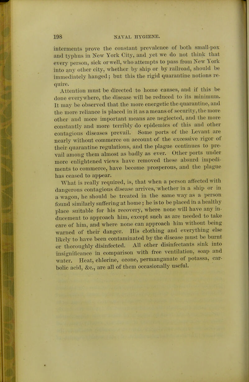 interments prove tlie constant prevalence of botli small-pox and typlins in New York City, and yet we do not tliink tbat every person, sick or well, Miio attempts to pass from New York into any otlier city, whether by ship or by railroad, should be immediately hanged; but this the rigid quarantine notions re- quire. Attention must be directed to home causes, and if this be done everywhere, the disease will be reduced to its minimum. It may be observed that the more energetic the quarantine, and the more reliance is placed in it as a means of security, the more other and more important means are neglected, and the more constantly and more terribly do epidemics of this and other contagious diseases prevail. Some ports of the Levant are nearly without commerce on account of the excessive rigor of their quarantine regulations, and the plague continues to pre- vail among them almost as badly as ever. Other ports under more enlightened views have removed these absurd impedi- ments to commerce, have become prosperous, and the plague has ceased to appear. What is really required, is, that when a person affected with dangerous contagious disease arrives,'whether in a ship or in a wagon, he should be treated in the same way as a person found similarly suffering at home; he is to be placed in a healthy place suitable for his recovery, where none will have any in- ducement to approach him, except such as are needed to take care of him, and where none can approach him without being warned of their danger. His clothing and everything else likely to have been contaminated by the disease must be burnt or thoroughly disinfected. All other disinfectants sink into insignificance in comparison with free ventilation, soap and water. Heat, chlorine, ozone, permanganate of potassa, car- bolic acid, &c., are all of them occasionally useful.