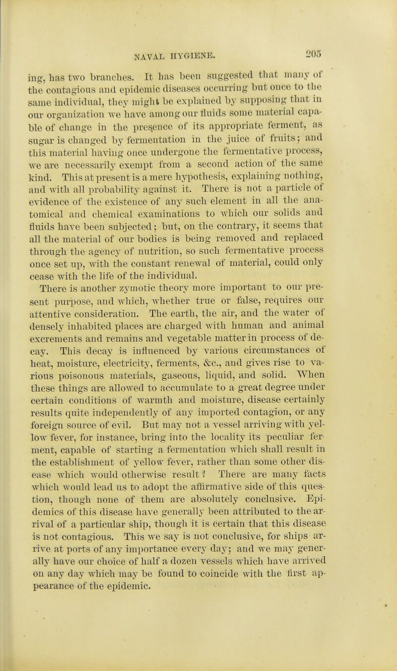 iiig, has two branches. It has been suggested that many of the contagious and epidemic diseases occurring but once to the same individual, they might be exphiined by supposing that in om organization we have among our fluids some material capa- ble of change in the presence of its appropriate ferment, as sugar is changed by fermentation in the juice of fruits; and this material having once undergone the fermentative process, we are necessarily exempt from a second action of the same kind. This at present is a mere hypothesis, explaining nothing, and with all probability against it. There is not a particle of evidence of the existence of any such element in all the ana- tomical and chemical examinations to which our solids and fluids have been subjected; but, on the contrary, it seems that all the material of our bodies is being removed and replaced through the agency of nutrition, so such fermentative process once set up, with the constant renewal of material, could only cease with the life of the individual. There is another zymotic theory more important to our pre- sent purpose, and which, whether true or false, requires our attentive consideration. The earth, the air, and the water of densely inhabited places are charged with human and animal excrements and remains and vegetable matter in process of de- cay. This decay is influenced by various circumstances of heat, moisture, electricity, ferments, &c., and gives rise to va- rious poisonous materials, gaseous, liquid, and solid. When these things are allowed to accumulate to a great degree under certain conditions of warmth and moisture, disease certainly results quite independently of any imported contagion, or any foreign source of evil. But may not a vessel arriving with yel- low fever, for instance, bring into the locality its peculiar fer ment, capable of starting a fermentation which shall result in the establishment of yellow fever, rather than some other dis- ease which would otherwise result ? There are many facts which would lead us to adopt the aflirmative side of this ques- tion, though none of them are absolutely conclusive. Epi- demics of this disease have generally been attributed to the ar- rival of a particular ship, though it is certain that this disease is not contagious. This we say is not conclusive, for ships ar- rive at ports of any importance every day; and we may gener- ally have our choice of half a dozen vessels which have arrived on any day which may be found to coincide with the flrst ap- pearance of the epidemic.