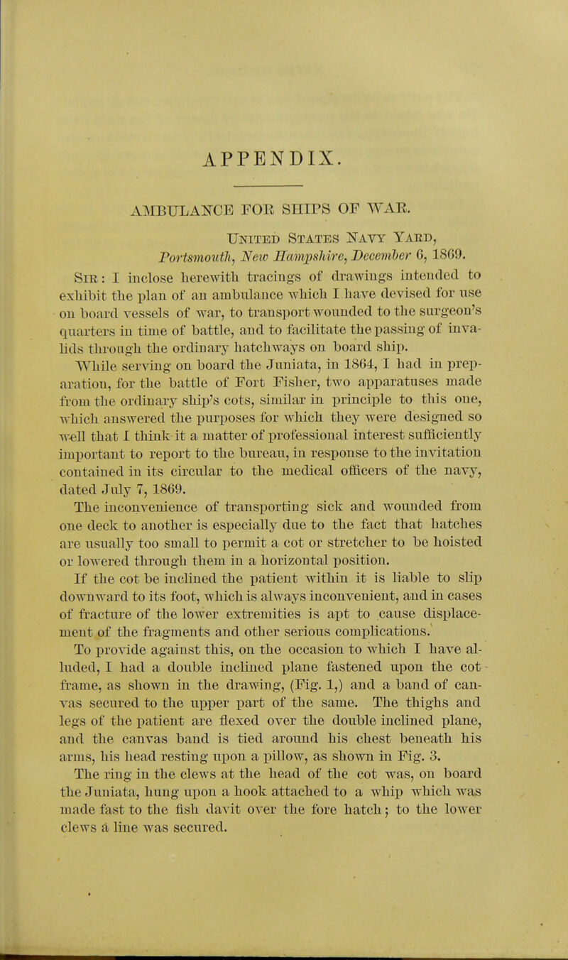 APPENDIX. AMBULANCE FOR SHIPS OF WAE. United States Navy Yard, Portsmoutli^ Neiv Eampsliire, December 6, 18G9. Sir: I inclose herewitli tracings of drawings intentled to exhibit the plan of an ambulance wliicli I have devised for use on board vessels of war, to transport wounded to the surgeon's quarters in time of battle, and to facilitate the passing of inva- lids through the ordinary hatchways on board ship. While serving on board the Juniata, in 1864, I had in prep- aration, for the battle of Fort Fisher, two apparatuses made from the ordinary ship's cots, similar in principle to this one, which answered the purposes for which they were designed so w-ell that 1 think it a matter of professional interest sufficiently important to report to the bureau, in response to the invitation contained in its circular to the medical officers of the navy, dated July 7, 1869. The inconvenience of transporting sick and wounded from one deck to another is especially due to the fact that hatches are usually too small to permit a cot or stretcher to be hoisted or lowered through them in a horizontal position. If the cot be inclined the patient within it is liable to slip downward to its foot, which is always inconvenient, and in cases of fracture of the lower extremities is apt to cause displace- ment of the fragments and other serious complications.' To provide against this, on the occasion to which I have al- luded, I had a double inclined plane fastened upon the cot frame, as shown in the drawing, (Fig. 1,) and a band of can- vas secured to the upper part of the same. The thighs and legs of the i^atient are tlexed over the double inclined plane, and the canvas band is tied around his chest beneath his arms, his head resting upon a inllow, as shown in Fig. 3. The ring in the clews at the head of the cot was, on board the Juniata, hung upon a hook attached to a whip which was made fast to the fish davit over the fore hatch; to the lower clews a line was secured.