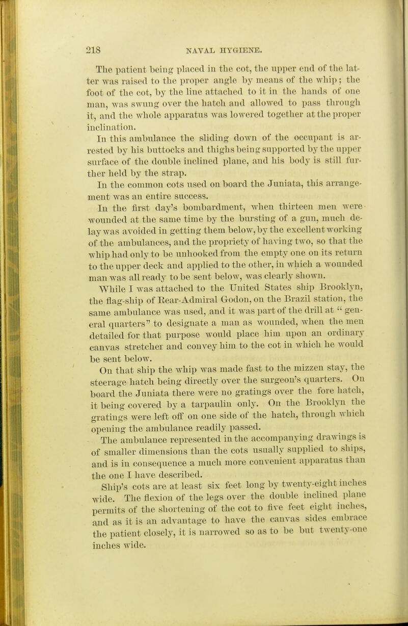 The patient beiug placed in tlie cot, tlie upper end of tlie lat- ter was raised to the proper angle by means of the whip; the foot of the cot, by the line attached to it in the hands of one man, was swung over the hatch and allowed to pass through it, and the whole apparatus was lowered together at the proper inclination. In this ambulance the sliding down of the occupant is ar- rested by his buttocks and thighs being supported by the upper surface of the double inclined plane, and his body is still fur- ther held by the strap. In the common cots used on board the Juniata, this arrange- ment was an entire success. In the first day's bombardment, when thirteen men were wounded at the same time by the bursting of a gun, much de- lay was avoided in getting them below, by the excellent working of the ambulances, and the propriety of having two, so that the whip had only to be unbooked from the empty one on its return to the upper deck and applied to the other, in which a wounded man was all ready to be sent below, was clearly shown. While I was attached to the United States ship Brooklyn, the flag-ship of Eear-Admiral Godon, on the Brazil station, the same ambulance was used, and it was part of the drill at  gen- eral quarters to designate a man as wounded, when the men detailed for that purpose would place him upon an ordinary canvas stretcher and convey him to the cot in which he would be sent below. On that ship the whip was made fast to the mizzen stay, the steerage hatch being directly over the surgeon's quarters. On board the Juniata there were no gratings over the fore hatch, it being covered by a tarpaulin only. On the Brooklyn the o-ratinas were left off on one side of the hatch, through which opening the ambulance readily passed. The ambulance represented in the accompanying drawings is of smaller dimensions than the cots usually supplied to ships, and is in consequence a much more convenient apparatus than the one I have described. Ship's cots are at least six feet long by twenty-eight inches wide. The flexion of the legs over the double incUned plane permits of the shortening of the cot to five feet eight inches, and as it is an advantage to have the canvas sides embrace the patient closely, it is narrowed so as to be but twenty-one inches wide.
