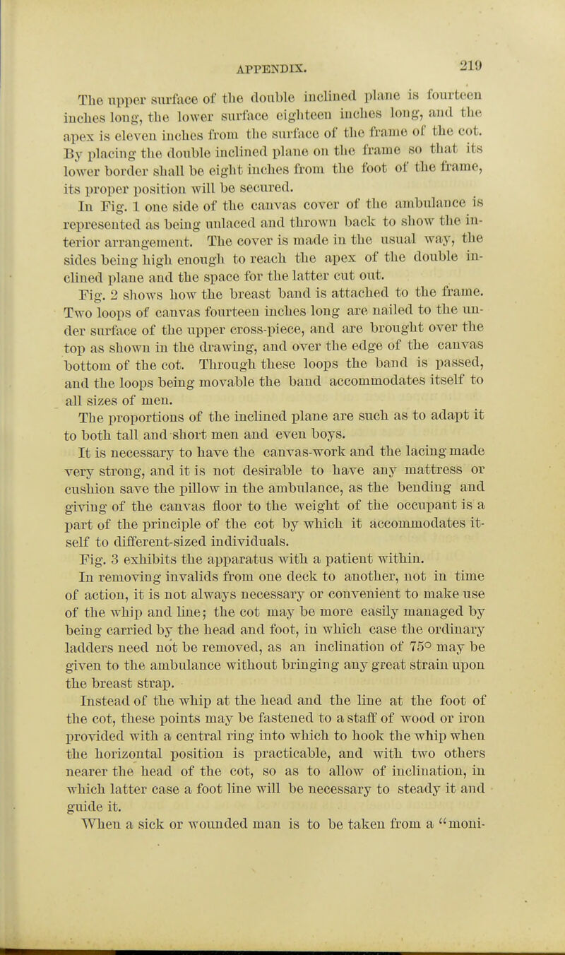 The upper surface of the double inclined plane is fourteen inclies long, the lower surface eighteen inches long, and the apex is eleven inches from the surface of the frame of the cot. By placing the double inclined plane on the frame so that its lower border shall be eight inches from the foot of the frame, its proper position will be secured. In Fig. 1 one side of the canvas cover of the ambulance is represented as being unlaced and thrown back to show the in- terior arrangement. The cover is made in the usual way, the sides being high enough to reach the apex of the double in- clined plane and the space for the latter cut out. Fio-. 2 shows how the breast band is attached to the frame. Two loops of canvas fourteen inches long are nailed to the un- der surface of the upper cross-piece, and are brought over the top as shown in the drawing, and over the edge of the canvas bottom of the cot. Through these loops the band is passed, and the loops being movable the band accommodates itself to all sizes of men. The proportions of the inclined plane are such as to adapt it to both tall and short men and even boys. It is necessary to have the canvas-work and the lacing made very strong, and it is not desirable to have any mattress or cushion save the pillow in the ambulance, as the bending and giving of the canvas floor to the weight of the occupant is a part of the principle of the cot by which it accommodates it- self to different-sized individuals. Fig. 3 exhibits the apparatus with a patient within. In removing invalids from one deck to another, not in time of action, it is not always necessary or convenient to make use of the whip and line; the cot may be more easily managed by being carried by the head and foot, in which case the ordinary ladders need not be removed, as an inclination of 75° may be given to the ambulance without bringing any great strain upon the breast strap. Instead of the whip at the head and the line at the foot of the cot, these points may be fastened to a staff of wood or iron provided with a central ring into which to hook the whip when the horizontal position is practicable, and with two others nearer the head of the cot, so as to allow of inclination, in which latter case a foot line will be necessary to steady it and guide it. When a sick or wounded man is to be taken from a moni-