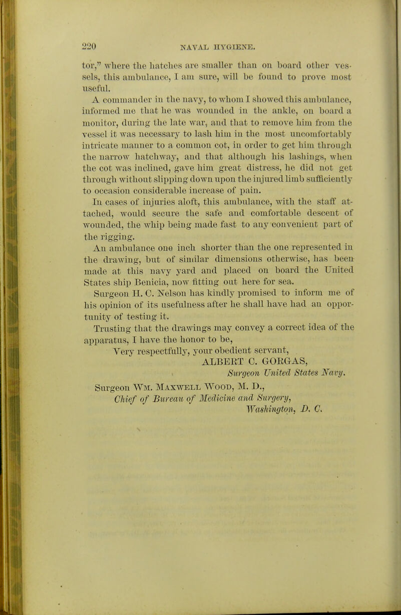 tor, where tlie hatches are smaller than on board other ves- sels, this ambulance, I am sure, will be found to prove most useful. A commander in the navy, to whom I showed this ambulance, informed me that he was wounded in the ankle, on board a monitor, daring the late war, and that to remove him from the vessel it was necessary to lash him in the most uncomfortably intricate manner to a common cot, in order to get him through the narrow hatchway, and that although his lashings, when the cot was inclined, gave him great distress, he did not get through without slipping down upon the injured limb sufficiently to occasion considerable increase of pain. In cases of injuries aloft, this ambulance, with the staff at- tached, Avould secure the safe and comfortable descent of wounded, the whip being made fast to any convenient part of the rigging. An ambulance one inch shorter than the one represented in the drawing, but of similar dimensions otherwise, has been made at this navy yard and placed on board the United States ship Benicia, now fitting out here for sea. Surgeon H. 0. H^elson has kindly i)romised to inform me of his opinion of its usefulness after he shall have had an oppor- tunity of testing it. Trusting that the drawings may convey a correct idea of the apparatus, I have the honor to be, Yery respectfully, your obedient servant, ALBERT 0. GORGAS, Surgeon United States Xavy. Surgeon Wm. Maxwell Wood, M. D., CUef of Bureau of Ileclicme and Surgery, Washington, D, C,