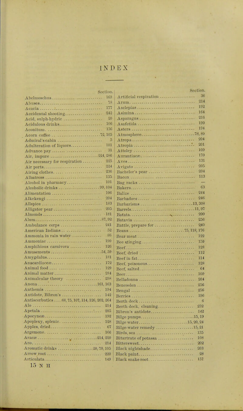 INDEX Section. Abelmoschiis ^''S Aliiisea Acacia .• 1''' Acciileiual shooting 242 Acid, snlpL-bydric 20 Acidulona drinks 106 Aconitnni 150 Acorn coffee 2,105 Admiral's cabin 5 Adulteration of liquors 101 Advance pay 31 Air, impure 224,286 Air necessary for respiration 225 Air ports 224 Airing clothes 236 Albatross 135 Alcohol in pharmacy 101 Alcoholic drinks : 99,104 Alimentation 106 Alkekengi -■ 204 Allspice 183 Alligator pear 205 Almonds 181 Alum 87,92 Ambulance corps 241 American Indians 52 Ammonia in rain -svater 86 Ammoniac 190 Amphibious camivora 126 Amusements 54, 59 Amygdalus 181 AnacardiacecE 172 Animal food - 129 Animal matter 284 Animalcular theory 298 Anona '. 161,163 Anthemis 194 Antidote, Bibron's 142 Antiscorbutics 68, 75,107,114,126, 202, 264 Alo 214 Apetala •.... 205 Apocj-nese 192 Apoplexy, splenic 128 Apples, dried 67 Argemone 166 Aracm 214,220 Aro ! 214 Aromatic drinks 20,70,105 Arrow root 220 Ai-ticulata 149 15 N H Section. Artificial respiration 36 Arum 214 Asclepiaa 192 Asimina 1C4 Aspfiragus 216 Asafetida 190 Asters 194 Atmosphere 78, 80 Atropa 204 Atropia -- 201 Attoley 109 Aurantiacfe I'O Aves 131 Avigato 205 Bacheloi's pear 204 Bacon 113 Bag racks — Bakers 63 Balize 244 Barbadoes 246 Barbarisms 13, 308 Barrels 11,97 Batata ^ 200 Batavia 256 Battle, prepare for 240 Beans 75,118,176 Bear meat 122 Bee stinging 150 Beef 128 Beef, dried 112 Beef in fat 114 Beef, poisonous 128 Beef, salted 64 Beer - 100 Belladonna 204 Bencoolen 256 Bengal 256 Berries 196 Berth deck 6 Berth deck, cleaning 232 Bibron's antidote 142 Bilge pumps 15,19 Bilge water 15,20,24 Bilge-water remedy 15,21 Birds, sea 135 Bitartrate of potassa 108 Bittersweet 202 Black nightshade 203 Black paint 28 Black snake root 157