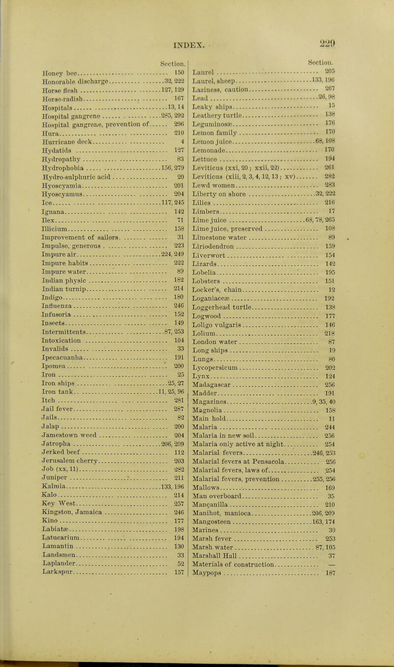 220 Section. Honey bee 150 Honorable discharge 32,'232 Horaoflosli 127,12!) Horse-radish 1C7 Hospitals 13. l-l Hospital gangrene 285, 292 Hospital gangrene, prevention of 296 Hura 210 Hurricane deck 4 Hydatids 127 Hydropathy 83 Hydrophobia 156,279 Hydro-sulphuric acid 20 Hyoscyaniia 201 Hyoscyamus 204 Ice 117,245 Iguana 142 Hex 71 Illiciiim 158 Improvement of sailors 31 Impulse, generous 223 Impure air 224, 249 Impure habits 222 Impure water 89 Indian physic 182 Indian turnip 214 Indigo 180 Influenza '. 246 Infusoria 152 Insects 149 Intermittents 87, 253 Intoxication 104 Invalids 33 Ipecacuanha 191 Ipomea 200 Ii'on 25 Iron ships 25, 27 Iron tank 11,25,96 Itch 281 Jail fever 287 Jails 82 Jalap 200 Jamestown weed 204 Jatropha 206, 209 Jerked beef 112 Jerusalem cherry 203 Job (XX, 11) 282 Juniper : 211 Kalmia 133,196 Kalo 214 Key West 257 Kingston, Jamaica 246 Kino 177 Labiatae 198 Latucarium 194 Lamantin 130 Landsmen 33 Laplander 52 Larkspur 157 Section. Laurel •' 205 Laurel, sheep 133.196 Laziness, caution 2C7 Lead 20,98 Leaky ships Leathery turtle 138 Leguminosa* 1''' Lemon family 170 Lemon juice 68,108 Lemonade 170 Lettuce 194 Leviticus (xxi, 20 ; xxii, 22) 261 Leviticus (xiii, 2, 3, 4,12,13 ; xv) 282 Lewd women 283 Liberty on shore 32,222 Lilies 216 Limbers 17 Lime juice 68,78,265 Lime juice, preserved 108 Limestone water 89 Liriodendron 159 Liverwort 154 Lizards ■ 142 Lobelia '. 195 Lobsters 151 Locker's, chain 12 LoganiacetB 192 Loggerhead turtle 138 Logwood 177 Loligo vulgaris — 146 Lolium 218 London water 87 Long ships 19 Lungs 80 Lycopersicum 202 Lynx 124 Madagascar 256 Madder 191 Magazines 9, 35, 40 Magnolia 158 Main hold 11 Malaria 244 Malaria in new soil 256 Malaria only active at night 254 Malarial fevers 246,253 Malarial fevers at Pensacola 256 Malarial fevers, laws of 254 Malarial fevers, prevention 255,256 Mallows 169 Man overboard 35 Mancanilla 210 Manihot, manioca 206, 209 Mangosteen 163,174 Marines 30 Marsh fever 253 Marsh water 87,105 Marshall Hall 37 Materials of construction — Maypops 187