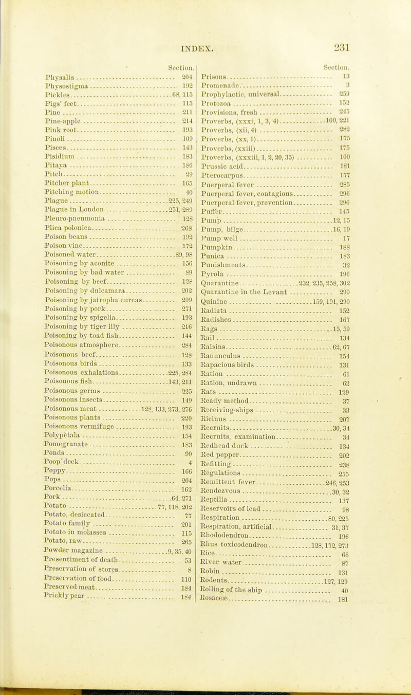 Section. Phyaalis 4 Physostiyiiia Wi Tickles (W, 115 Pigs'I'eot 115 Pino 211 Pine-apple 214 Pink root 11)3 Piuoli 109 Pisces 143 Pisidiuiu 183 Pitaya 186 Pitch 29 Pitcher plant 105 Pitching motion 40 Plague 225, 249 Plague in London 251, 289 Pleuro-pneunionia 128 Plica polonica 263 Poison beans 192 Poison vine 172 Poisoned -water 89, 98 Poisoning by aconite 156 Poisoning by bad water 89 Poisoning by beef 128 Poisoning by dulcamara 202 Poisoning by jatropha curcas 209 Poisoning by pork 271 Poisoning by spigelia. ..■ 193 Poisoning by tiger lily 216 Poisoning by toad fish 144 Poisonous atmosphere 284 Poisonous beef 128 Poisonous birds 133 Poisonous exhalations 225,284 Poisonous fish 143, 211 Poisonous germs 225 Poisonous insects 149 Poisonous meat 128, 133, 273, 276 Poisonous plants 220 Poisonous vermifuge 193 Polypetala 154 Pomegranate 183 Ponds 90 Poop'deck 4 Poppy 106 Pops 204 Porcelia 162 Pork C4, 271 Potato 77, iig_ 202 Potato, desiccated 77 Potato family 201 Potato in molasses 115 Potato, raw 265 Powder magazine 9, 35, 40 Pre sentim cnt of death 53 Preservation of stores 8 Preservation of food 110 Preserved meat 184 Prickly pear Ig4 Section. Prisons 13 Pronionado 3 Prophylactic, universal 251) Protozoa 152 Provisions, froali 245 Proverbs, (xx.kI, 1, 3, 4) 100,221 Proverbs, (xil, 4) 282 Proverbs, (xx, 1) 175 Proverbs, (xxiii) 175 Proverbs, (xxxiii, 1, 2,20, 35) 100 Prussic acid 181 Pterocarpus 177 Puerperal fever 285 Puerperal fever, contagious 290 Puerperal fever, prevention 290 Puffer 145 Pump 12,15 Pump, bilge 16,19 Pump well 17 Pumpkin 188 Punica 183 Punishments 32 Pyrola 190 Quarantine 232, 235, 258, 302 Quarantine in the Levant 290 Quinine 159,191, 290 Eadiata 152 Eadishes 107 Eags 15, 59 Eail 134 Eaisins 62, 67 Eanunculus 1.54 Eapacious birds 131 Eation 61 Eation, rmdrawn 62 Eats 129 Eeady method 37 Eeceiving-ships 33 Eicinus 207 Eecruits 30, 34 Eecruits, examination 34 Eedhead duck 134 Eed pepper 202 Eefitting 333 Eegulations 255 Eemittent fever 246, 253 Eendezvous 30, 32 Eeptilia 137 Eeservoirs of lead Eespiration go, 225 Eespiration, artificial 31, 37 Ehododendron igg Ehus toxicodendron 128,172,273 Kice 66 Eiver water §7 Eobin 13J Eodeuts 127,129 Eolling of the ship 40 Eosaceic igi