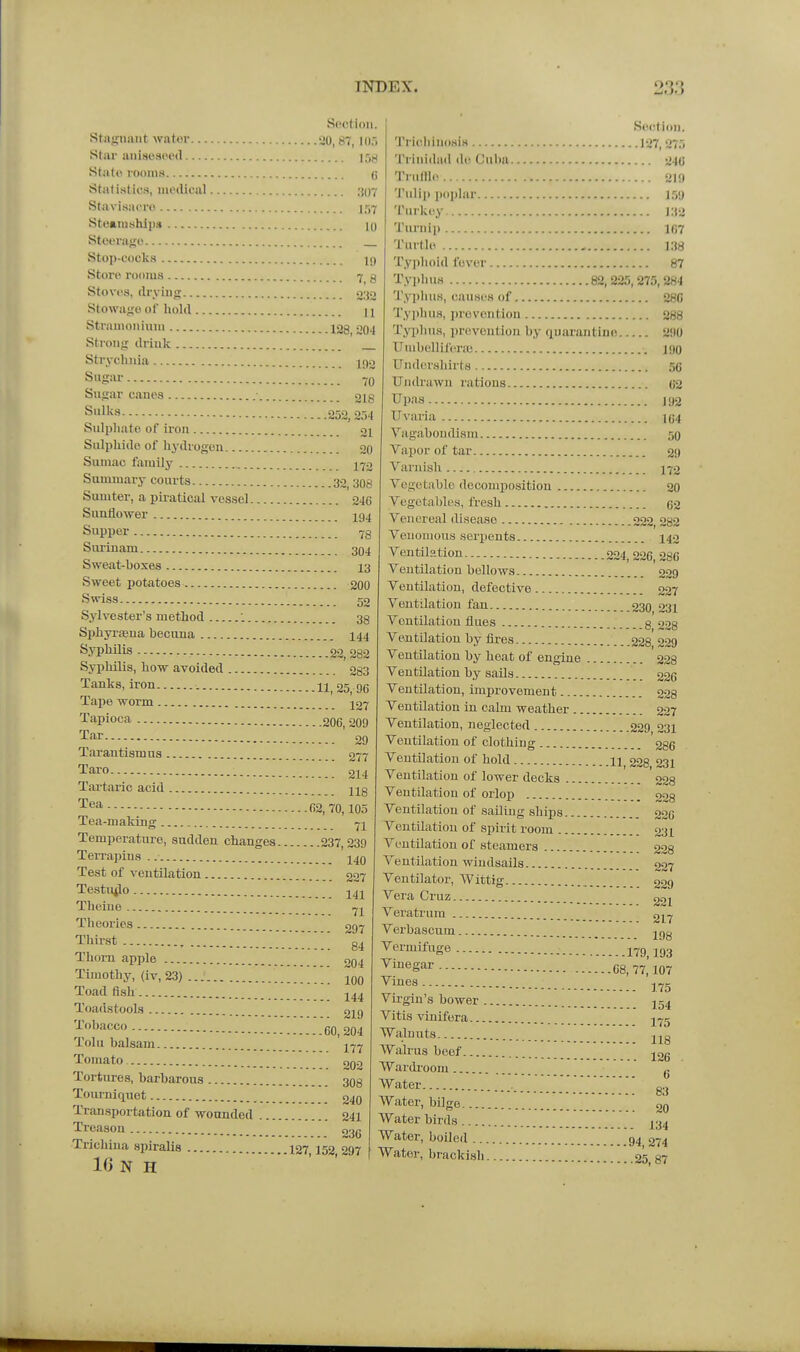 Section. Stajtnaut water i!0, 87, 1 (I.) Star aniseaoed 15g State rooms g Statistics, medical ;5()7 Staviaacre I57 StcAiuship.t 10 Stcerajfe Stop-cocks Store rooms 7 g Stoves, drying o;jo Stowajce oi hold H Stramoiiiuin jgg 204 Strong driuk Strychnia 2()2 Sugar 7Q Sugar canes 218 Sulks 252, 234 Sulphate of iron 21 Sulphide of hydrogen oq Sumac family 272 Summai-y courts 32, 308 Sumter, a piratical vessel 246 Sunflower 294 Supper 7g Surinam 304 Sweat-boxes 13 Sweet potatoes 200 Swiss 52 Sylvester's method : 38 Sphyraeua becuna I44 SypMis 22, 282 Syphilis, how avoided 283 Tanks, iron 11^ 25 96 Tape worm 127 Tapioca 206, 209 Tar. 29 Tarantismus 277 Taro. 214 Tai-taric acid Hg ^^^ 62,70,105 Tea-making ^2 Temperature, sudden changes 237,239 Terrapins 140 Test of ventilation 227 Testii^lo J42 Thciue .j,^ Theories 297 Thirst 84 Thorn apple 204 Timothy, (iv, 23) IOq Toad fish 244 Toadstools 219 Tobacco gO_ 204 Toll! balsam Tomato 202 Tortures, barbarous 30g Tourniquet 240 Transportation of wounded 241 Treason 236 Trichina spiralis 127,152,297 16 N H Section. Trii'liinosis 127_ 075 Trinidad de Cuba 240 TruHlo 219 Tulip poplar 159 Turkey 1U2 Turnip I(i7 Turtle 138 Typhoid fever 87 T\i)hu8 82,225,275,284 Typhus, causes of 28G Typhus, prevention 288 Typhus, prevention by quarantine 290 Umbellif'ene 190 Undershirts 56 Undrawn rations 62 Upas 192 Uvaria i64 Yag-aboudisni 50 Vapor of tar 29 Varnish 173 Vegetable decomposition 20 Vegetables, fresh 62 Venereal disease 222, 282 Venomous serpents 143 Ventilation 224, 226, 286 Ventilation bellows 229 Ventilation, defective 227 Ventilation fan 230 231 Ventilation flues g 228 Ventilation by fires 228 229 Ventilation by heat of engine 228 Ventilation by sails 226 Ventilation, improvement 228 Ventilation in calm weather 227 Ventilation, neglected 229 231 Ventilation of clothing 286 Ventilation of hold 228 231 Ventilation of lower decks 228 Ventilation of orlop 228 Ventilation of sailing ships 226 Ventilation of spirit room 231 Ventilation of steamers 228 Ventilation wiudsails 227 Ventilator, Wittig 229 Vera Cruz 201 Veratrum 217 Verbascum jgg Vermifuge 179^ ^93 ^^•^gar 68,77,107 Vines Virgin's bower J54 Vitis vinifera ^75 Walnuts Walrus beef Wardi-oom Water Water, bilge Water birds Water, Water, 118 126 6 83 20 134 boiled 94 274 '•ackish 25,87