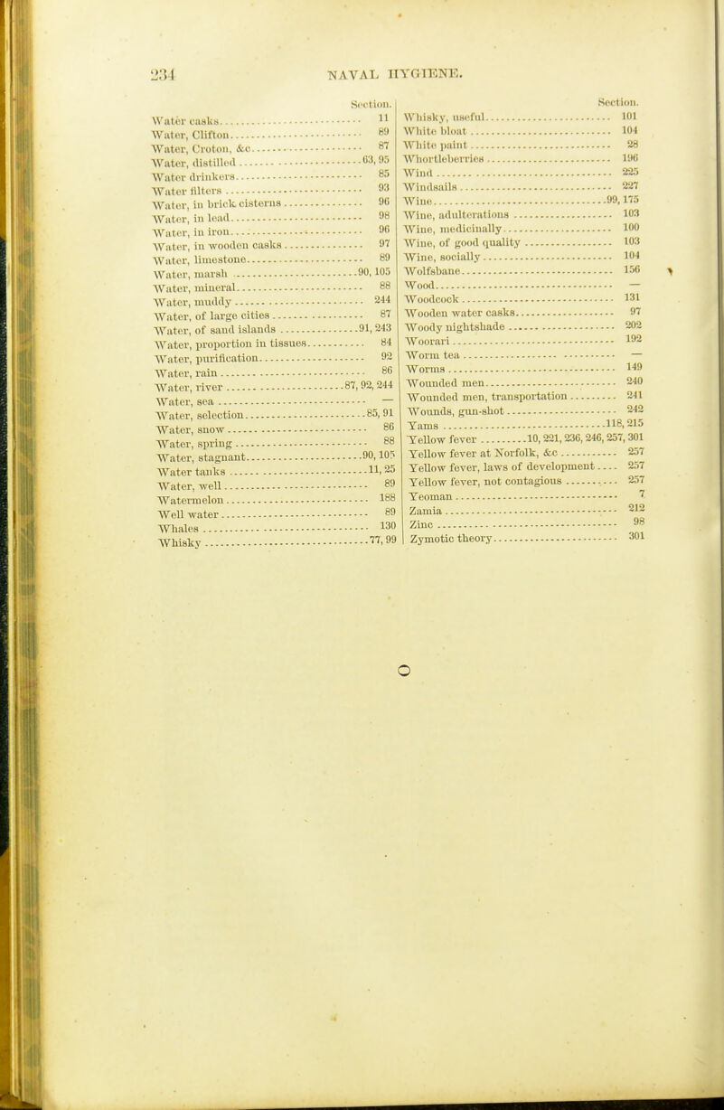 Section. 11 89 87 G3,95 85 93 Water, ill brick cisterns 96 98 96 97 89 90,105 88 244 87 91,243 Water, proportion in tissues 84 92 86 87, 92, 244 85, 91 86 88 11,25 89 188 89 130 77,99 Section. Whisky, useful 101 White bhmt 104 White paint 28 Whortleberries 196 Wind 225 Windsails 227 Wine 99,175 Wine, adulterations 103 A\''ine, medicinally 100 Wine, of good quality 103 Wine, socially 104 Wolfsbane 156 > Wood — Woodcock 131 Wooden water casks 97 AVoody nightshade 202 Woorari 192 Worm tea — Worms 149 Wounded men - 240 Wounded men, transportation 241 Wounds, gun-shot 242 Yams 118, 215 Tellow fever 10,221, 236, 246,257,301 TeUow fever at Norfolk, &c 257 Tellow fever, laws of development 257 Yellow fever, not contagious - 257 Yeoman Zamia 212 Zinc 98 I Zymotic theory 301 o