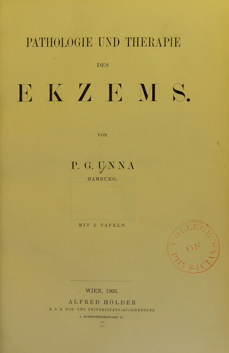 PATHOLOGIE ülND THERAPIE DES E K Z E M S. VON P. G. I^NNA HAMBUEa. MIT 5 TAFELN. WIEN, 1903. ALFRED HOLDER K. U. K. HOF- UND UNIVEKSITÄTS-IiUCIinANDLEll I., ROTIIENTHÜIIMSTIIASSE 13.