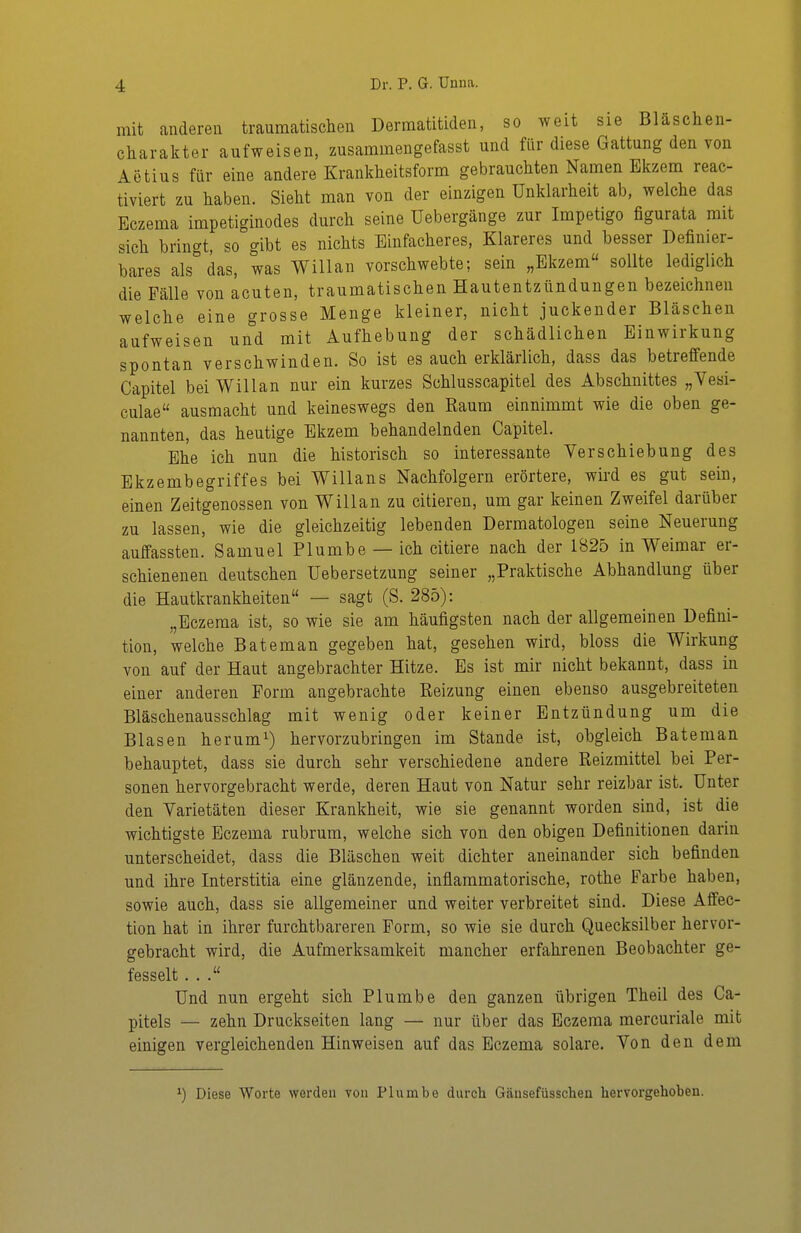 mit anderen traumatischen Dermatitiden, so weit sie Blaschen- charakter aufweisen, zusammengefasst und für diese Gattung den von Aetius für eine andere Krankheitsform gebrauchten Namen Ekzem reac- tiviert zu haben. Sieht man von der einzigen Unklarheit ab, welche das Eczema impetiginodes durch seine Uebergänge zur Impetigo figurata mit sich bringt, so gibt es nichts Einfacheres, Klareres und besser Definier- bares als''das, was Willan vorschwebte; sein „Ekzem sollte lediglich die Fälle von acuten, traumatischen Hautentzündungen bezeichnen welche eine grosse Menge kleiner, nicht juckender Bläschen aufweisen und mit Aufhebung der schädlichen Einwirkung spontan verschwinden. So ist es auch erklärlich, dass das betreffende Capitel bei Willan nur ein kurzes Schlusscapitel des Abschnittes „Vesi- culae ausmacht und keineswegs den Raum einnimmt wie die oben ge- nannten, das heutige Ekzem behandelnden Capitel. Ehe ich nun die historisch so interessante Verschiebung des Ekzembegriffes bei Willans Nachfolgern erörtere, wird es gut sein, einen Zeitgenossen von Willan zu eitleren, um gar keinen Zweifel darüber zu lassen, wie die gleichzeitig lebenden Dermatologen seine Neuerung auffassten. Samuel Plumbe — ich eitlere nach der 1825 in Weimar er- schienenen deutschen Uebersetzung seiner „Praktische Abhandlung über die Hautkrankheiten — sagt (S. 285): „Eczema ist, so wie sie am häufigsten nach der allgemeinen Defini- tion, welche Bateman gegeben hat, gesehen wird, bloss die Wirkung von auf der Haut angebrachter Hitze. Es ist mir nicht bekannt, dass in einer anderen Form angebrachte Reizung einen ebenso ausgebreiteten Bläschenausschlag mit wenig oder keiner Entzündung um die Blasen herumi) hervorzubringen im Stande ist, obgleich Bateman behauptet, dass sie durch sehr verschiedene andere Reizmittel bei Per- sonen hervorgebracht werde, deren Haut von Natur sehr reizbar ist. Unter den Varietäten dieser Krankheit, wie sie genannt worden sind, ist die wichtigste Eczema rubrum, welche sich von den obigen Definitionen darin unterscheidet, dass die Bläschen weit dichter aneinander sich befinden und ihre Interstitia eine glänzende, inflammatorische, rothe Farbe haben, sowie auch, dass sie allgemeiner und weiter verbreitet sind. Diese Affec- tion hat in ihrer furchtbareren Form, so wie sie durch Quecksilber hervor- gebracht wird, die Aufmerksamkeit mancher erfahrenen Beobachter ge- fesselt ... Und nun ergeht sich Plumbe den ganzen übrigen Theil des Ca- pitels — zehn Druckseiten lang — nur über das Eczema mercuriale mit einigen vergleichenden Hinweisen auf das Eczema solare. Von den dem ') Diese Worte werden von Plumbe durch Gtäusefüsscbeu hervorgehoben.