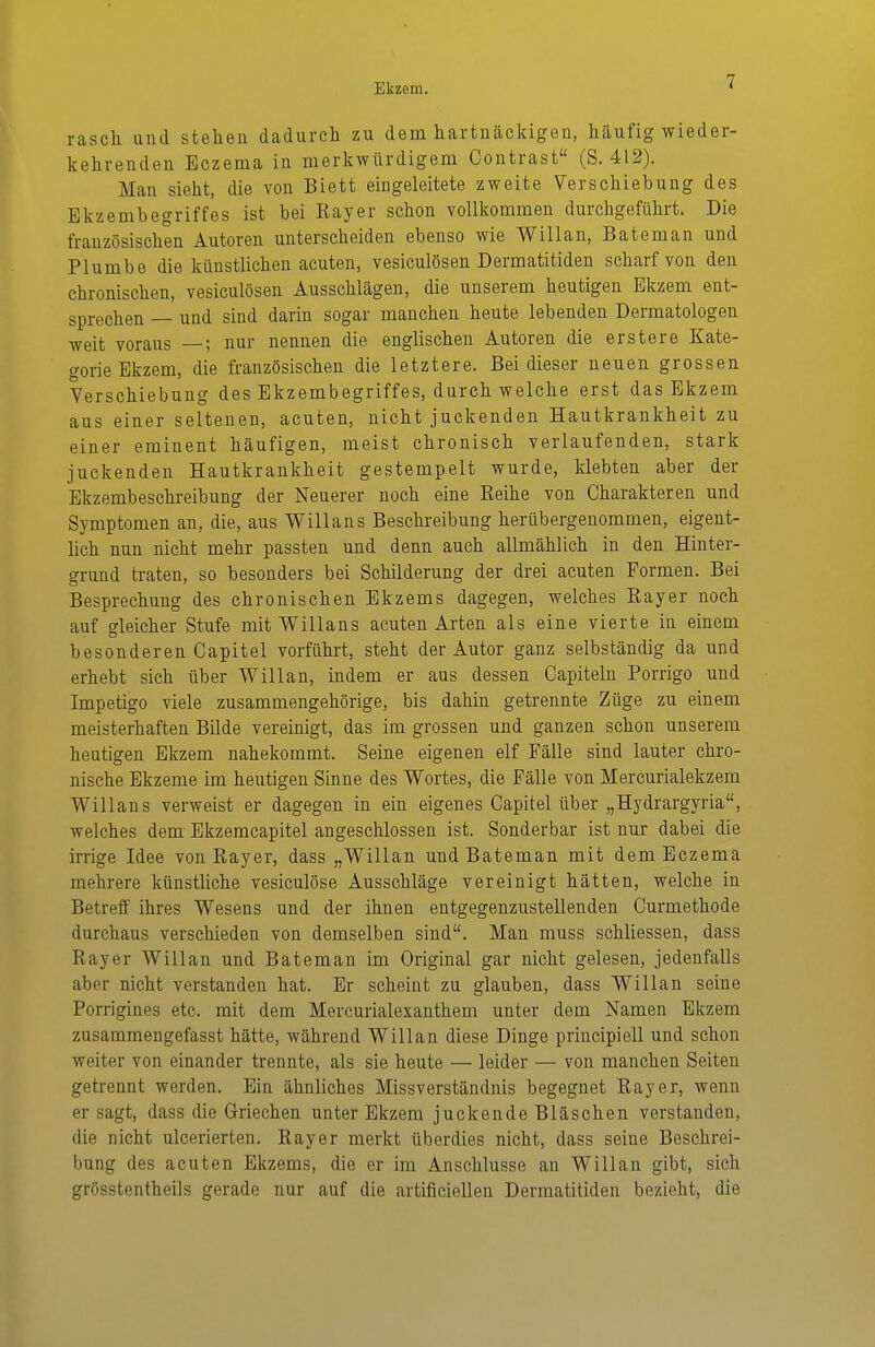 rasch und stehen dadurch zu dem hartnäckigen, häufig wieder- kehrenden Eczema in merkwürdigem Contrast (S. 412). Man sieht, die von Biett eingeleitete zweite Verschiebung des Ekzembegriffes ist bei Kayer schon vollkommen durchgeführt. Die französischen Autoren unterscheiden ebenso wie Willan, Bateman und Plumbe die künstlichen acuten, vesiculösen Dermatitiden scharf von den chronischen, vesiculösen Ausschlägen, die unserem heutigen Ekzem ent- sprechen — und sind darin sogar manchen heute lebenden Dermatologen weit voraus —; nur nennen die englischen Autoren die erstere Kate- gorie Ekzem, die französischen die letztere. Bei dieser neuen grossen Verschiebung des Ekzembegriffes, durch welche erst das Ekzem aus einer seltenen, acuten, nicht juckenden Hautkrankheit zu einer eminent häufigen, meist chronisch verlaufenden, stark juckenden Hautkrankheit gestempelt wurde, klebten aber der Ekzembeschreibung der Neuerer noch eine Reihe von Charakteren und Symptomen an, die, aus Willans Beschreibung herübergenommen, eigent- lich nun nicht mehr passten und denn auch allmählich in den Hinter- grund traten, so besonders bei Schilderung der drei acuten Formen. Bei Besprechung des chronischen Ekzems dagegen, welches Rayer noch auf gleicher Stufe mit V^illans acuten Arten als eine vierte in einem besonderen Capitel vorführt, steht der Autor ganz selbständig da und erhebt sich über V^illan, indem er aus dessen Capiteln Porrigo und Impetigo viele zusammengehörige, bis dahin getrennte Züge zu einem meisterhaften Bilde vereinigt, das im grossen und ganzen schon unserem heutigen Ekzem nahekommt. Seine eigenen elf Fälle sind lauter chro- nische Ekzeme im heutigen Sinne des Wortes, die Fälle von Mercurialekzem Willans verweist er dagegen in ein eigenes Capitel über „Hydrargyria, welches dem Ekzemcapitel angeschlossen ist. Sonderbar ist nur dabei die irrige Idee von Rayer, dass „Willan und Bateman mit dem Eczema mehrere künstliche vesiculöse Ausschläge vereinigt hätten, welche in Betreff ihres Wesens und der ihnen entgegenzustellenden Curmethode durchaus verschieden von demselben sind. Man muss schliessen, dass Rayer Willan und Bateman im Original gar nicht gelesen, jedenfalls aber nicht verstanden hat. Er scheint zu glauben, dass Willan seine Porrigines etc. mit dem Mercurialexanthem unter dem Namen Ekzem zusammengefasst hätte, während Willan diese Dinge principiell und schon weiter von einander trennte, als sie heute — leider — von manchen Seiten getrennt werden. Ein ähnliches Missverständnis begegnet Ray er, wenn er sagt, dass die Griechen unter Ekzem juckende Bläschen verstanden, die nicht ulcerierten. Ray er merkt überdies nicht, dass seine Beschrei- bung des acuten Ekzems, die er im Anschlüsse an Willan gibt, sich grösstentheils gerade nur auf die artificieilen Dermatitiden bezieht, die