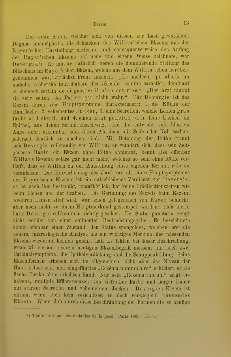 Der erste Autor, welcher sich von diesem zur Last gewordenen Dogma emaucipierte, die Schlacken des Willan'sehen Ekzems aus der Rayer'schen Darstellung entfernte und consequenterweise den Anfang des Rayer'schen Ekzems auf neue und eigene Weise zeichnete, war Devergie.^) Er musste natürlich gegen die dominierende Stellung des Bläschens im Rayer'schen Ekzem, welche aus dem Willan'schen herüber- genommen war, zunächst Front machen. „Le mödecin qui aborde un malade, recherche tout d'abord des vesicules comme caractere dominant et elöment certain de diagnostic: il n'en est rien. „Der Arzt nimmt sie sehr selten, der Patient gar nicht wahr. Für Devergie ist das Ekzem durch vier Hauptsymptome charakterisiert: 1. die Rothe der Hautfläche, 2. vehementes Jucken, 3. eine Secretion, welche Leinen grau färbt und steift, und 4. einen Etat ponctue, d. h. feine Lücken im Epithel, aus denen Serum ausschwitzt, und die entweder mit blossem Ausre sofort erkennbar oder durch Abreiben mit Seife oder Kali carbon. jederzeit deutlich zu machen sind. Mit Betonung der Rothe trennt sich Devergie vollständig von Willan; er wundert sich, dass sein Zeit- genosse Bazin ein Ekzem ohne Rothe annimmt, kennt also offenbar Willans Eczema solare gar nicht mehr, welches so sehr ohne Rothe ver- läuft, dass es Willan zu der Aufstellung eines eigenen Eczema rubrum veranlasste. Die Hervorhebung des Juckens als eines Hauptsymptomes des Rayer'schen Ekzems ist ein entschiedenes Verdienst von Devergie; es ist nach ihm beständig, unaufhörlich, hat keine Prädilectionszeiten wie beim Liehen und der Scabies. Die G-erinnung des Secrets beim Ekzem, wodurch Leinen steif wird, war schon gelegentlich von Rayer bemerkt, aber noch nicht zu einem Hauptmerkmal gestempelt worden; auch hierin hatte Devergie vollkommen richtig gesehen. Der Status punctatus zeugt nicht minder von einer eminenten Beobachtungsgabe. Er bezeichnete damit offenbar einen Zustand, den Status spongoides, welchen erst die neuere, mikroskopische Analyse als ein wichtiges Merkmal des nässenden Ekzems wiederum kennen gelehrt hat. Es fehlen bei dieser Beschreibung, wenn wir sie an unserem heutigen Ekzembegriff messen, nur noch zwei Cardinalsymptome: die Epithelverdickung und die Schuppenbildung. Seine Ekzemforraen erheben sich im allgemeinen nicht über das Niveau der Haut, selbst sein neu eingeführtes „Eczema nummulaire schildert er als flache Flecke ohne erhöhten Rand. Nur sein „Eczema rubrum zeigt er- habene, multiple Efflorescenzen von tiefrother Farbe und langer Dauer mit starker Secretion und vehementem Jucken. Devergies Ekzem ist mithin, wenn auch kein vesiculöses, so doch vorwiegend nässendes Ekzem. Wenn ihm durch diese Beschränkung der Formen die so häufige ') Traite pratique des inaladies de la peau. Paris 1863. Ed. 3.