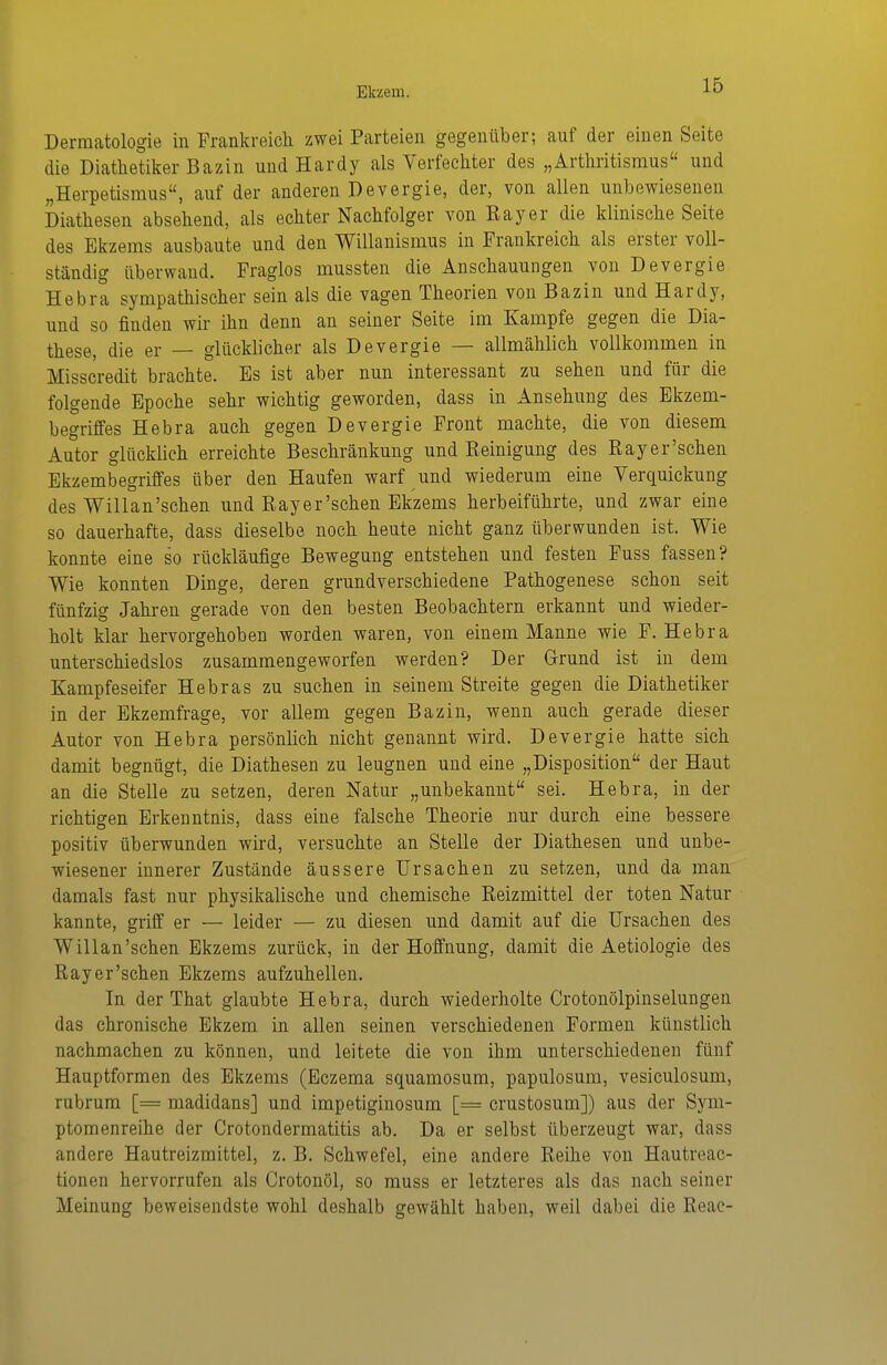 Dermatologie in Frankreick zwei Parteien gegenüber; auf der einen Seite die Diathetilier Bazin und Hardy als Verfecliter des „Arthritismus und „Herpetismus, auf der anderen Devergie, der, von allen unbewiesenen Diathesen absehend, als echter Nachfolger von Ray er die klinische Seite des Ekzems ausbaute und den Willanismus in Frankreich als erster voll- ständig überwand. Fraglos mussten die Anschauungen von Devergie Hebra sympathischer sein als die vagen Theorien von Bazin und Hardy, und so finden wir ihn denn an seiner Seite im Kampfe gegen die Dia- these, die er — glücklicher als Devergie — allmählich vollkommen in Misscredit brachte. Es ist aber nun interessant zu sehen und für die folgende Epoche sehr wichtig geworden, dass in Ansehung des Ekzem- begriffes Hebra auch gegen Devergie Front machte, die von diesem Autor glücklich erreichte Beschränkung und Reinigung des Rayer'schen Ekzembegriffes über den Haufen warf und wiederum eine Verquickung des Willan'schen und Rayer'schen Ekzems herbeiführte, und zwar eine so dauerhafte, dass dieselbe noch heute nicht ganz überwunden ist. Wie konnte eine so rückläufige Bewegung entstehen und festen Fuss fassen? Wie konnten Dinge, deren grundverschiedene Pathogenese schon seit fünfzig Jahren gerade von den besten Beobachtern erkannt und wieder- holt klar hervorgehoben worden waren, von einem Manne wie F. Hebra unterschiedslos zusammengeworfen werden? Der Grund ist in dem Kampfeseifer Hebras zu suchen in seinem Streite gegen die Diathetiker in der Ekzemfrage, vor allem gegen Bazin, wenn auch gerade dieser Autor von Hebra persönlich nicht genannt wird. Devergie hatte sich damit begnügt, die Diathesen zu leugnen und eine „Disposition der Haut an die Stelle zu setzen, deren Natur „unbekannt sei. Hebra, in der richtigen Erkenntnis, dass eine falsche Theorie nur durch eine bessere positiv überwunden wird, versuchte an Stelle der Diathesen und unbe- wiesener innerer Zustände äussere Ursachen zu setzen, und da man damals fast nur physikalische und chemische Reizmittel der toten Natur kannte, griff er — leider — zu diesen und damit auf die Ursachen des Willan'schen Ekzems zurück, in der Hoffnung, damit die Aetiologie des Rayer'schen Ekzems aufzuhellen. In der That glaubte Hebra, durch wiederholte Crotonölpinselungen das chronische Ekzem in allen seinen verschiedenen Formen künstlich nachmachen zu können, und leitete die von ihm unterschiedenen fünf Hauptformen des Ekzems (Eczema squamosum, papulosum, vesiculosum, rubrum [= madidans] und impetiginosum [= crustosum]) aus der Sym- ptomenreihe der Crotondermatitis ab. Da er selbst überzeugt war, dass andere Hautreizmittel, z. B. Schwefel, eine andere Reihe von Hautreac- tionen hervorrufen als Crotonöl, so muss er letzteres als das nach seiner Meinung beweisendste wohl deshalb gewählt haben, weil dabei die Reac-