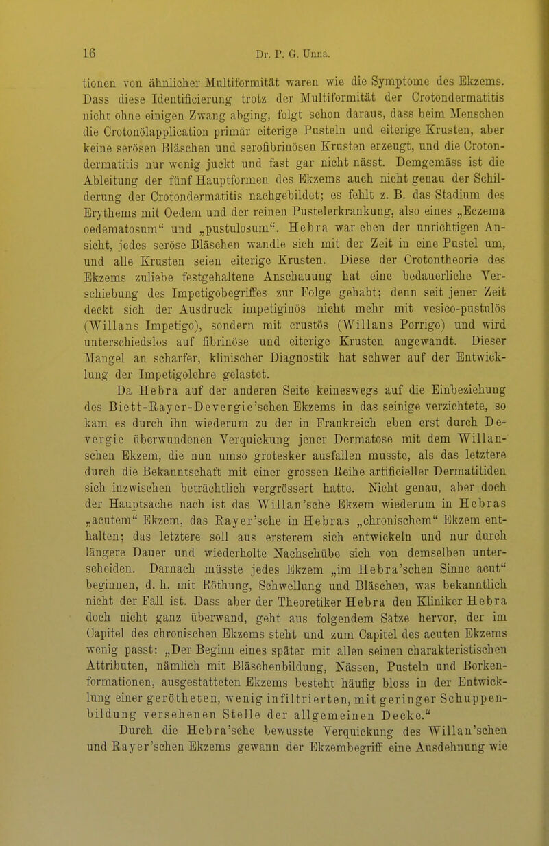 tionen von älinliclier Multiformität waren wie die Symptome des Ekzems. Dass diese Identificierung trotz der Multiformität der Crotondermatitis nicht ohne einigen Zwang abging, folgt schon daraus, dass beim Menschen die Crotonölapplication primär eiterige Pusteln und eiterige Krusten, aber keine serösen Bläschen und serofibrinösen Krusten erzeugt, und die Croton- dermatitis nur wenig juckt und fast gar nicht nässt. Demgemäss ist die Ableitung der fünf Hauptformen des Ekzems auch nicht genau der Schil- derung der Crotondermatitis nachgebildet; es fehlt z. B. das Stadium des Erythems mit Oedem und der reinen Pustelerkrankung, also eines „Eczema oedematosum und „pustulosum. Hebra war eben der unrichtigen An- sicht, jedes seröse Bläschen wandle sich mit der Zeit in eine Pustel um, und alle Krusten seien eiterige Krusten. Diese der Crotontheorie des Ekzems zuliebe festgehaltene Anschauung hat eine bedauerliche Ver- schiebung des Impetigobegriffes zur Folge gehabt; denn seit jener Zeit deckt sich der Ausdruck impetiginös nicht mehr mit vesico-pustulös (Willans Impetigo), sondern mit crustös (Willans Porrigo) und wird unterschiedslos auf fibrinöse und eiterige Krusten angewandt. Dieser Mangel an scharfer, klinischer Diagnostik hat schwer auf der Entwick- lung der Impetigolehre gelastet. Da Hebra auf der anderen Seite keineswegs auf die Einbeziehung des Biett-Rayer-Devergie'schen Ekzems in das seiuige verzichtete, so kam es durch ihn wiederum zu der in Frankreich eben erst durch De- vergie überwundenen Verquickung jener Dermatose mit dem Willan- schen Ekzem, die nun umso grotesker ausfallen musste, als das letztere durch die Bekanntschaft mit einer grossen Reihe artificieller Dermatitiden sich inzwischen beträchtlich vergrössert hatte. Nicht genau, aber doch der Hauptsache nach ist das Willan'sche Ekzem wiederum in Heb ras „acutem Ekzem, das Rayer'sche in Hebras „chronischem Ekzem ent- halten; das letztere soll aus ersterem sich entwickeln und nur durch längere Dauer und wiederholte Nachschübe sich von demselben unter- scheiden. Darnach müsste jedes Ekzem „im Hebra'schen Sinne acut beginnen, d. h. mit Röthung, Schwellung und Bläschen, was bekanntlich nicht der Fall ist. Dass aber der Theoretiker Hebra den Kliniker Hebra doch nicht ganz überwand, geht aus folgendem Satze hervor, der im Capitel des chronischen Ekzems steht und zum Capitel des acuten Ekzems wenig passt: „Der Beginn eines später mit allen seinen charakteristischen Attributen, nämlich mit Bläschenbildung, Nässen, Pusteln und ßorken- formationen, ausgestatteten Ekzems besteht häufig bloss in der Entwick- lung einer gerötheten, wenig infiltrierten, mit geringer Schuppen- bildung versehenen Stelle der allgemeinen Decke. Durch die Hebra'sche bewusste Verquickung des Willan'schen und Rayer'schen Ekzems gewann der Ekzembegriff eine Ausdehnung wie