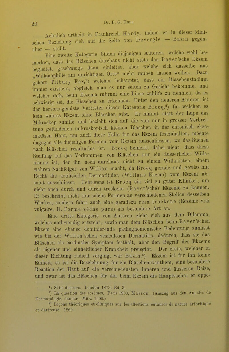 Aehtilicli urtheilt in Frankreich Hardy, indem er in dieser küni- sclien Beziehung sich anf die Seite von Devergie - Bazin gegen- über — stellt. Eine zweite Kategorie bilden diejenigen Autoren, welche wohl be- merken dass das Bläschen durchaus nicht stets das Rayer'sche Ekzem bec^leitet creschweige denn einleitet, aber welche sich dasselbe aus Willanophilie am unrichtigen Orte nicht rauben lassen wollen. Dazu aehört Tilbury Fox,i) welcher behauptet, dass ein Bläschenstadmm hnmer existiere, obgleich man es nur selten zu Gesicht bekomme, und welcher räth, beim Eczema rubrum eine Linse zuhilfe zu nehmen, da es schwierig sei, die Bläschen zu erkennen. Unter den neueren Autoren ist der hervorragendste Vertreter dieser Kategorie Brocq,^) für welchen es kein wahres Ekzem ohne Bläschen gibt. Er nimmt statt der Lupe das Mikroskop zuhilfe und bezieht sich auf die von mir in grosser Verbrei- tung gefundenen mikroskopisch kleinen Bläschen in der chronisch ekze- mat°ösen Haut, um auch diese Fälle für das Ekzem festzuhalten, möchte dagegen alle diejenigen Formen vom Ekzem ausschliessen, wo das Suchen nach°Bläschen resultatlos ist. Brocq bemerkt dabei nicht, dass diese Steifung auf das Vorkommen von Bläschen nur ein äusserlicher Willa- nismus ist, der ihn noch durchaus nicht zu einem Willanisten, einem wahren Nachfolger von Will an macht, da Brocq gerade und gewiss mit Recht die artificiellen Dermatitiden (Willans Ekzem) vom Ekzem ab- solut ausschliesst. Uebrigens ist Brocq ein viel zu guter Kliniker, um nicht auch durch und durch trockene (Rayer'sche) Ekzeme zu kennen. Er beschreibt nicht nur solche Formen an verschiedenen Stellen desselben Werkes, sondern führt auch eine geradezu rein trockene (Eczeme vrai vulgaire, D. Forme seche pure) als besondere Art an. Eine dritte Kategorie von Autoren zieht sich aus dem Dilemma, welches nothwendig entsteht, sowie man dem Bläschen beim Rayer'schen Ekzem eine ebenso dominierende pathognomonische Bedeutung zumisst wie bei der Willan'schen vesiculösen Dermatitis, dadurch, dass sie das Bläschen als cardinales Symptom festhält, aber den Begriff des Ekzems als eigener und einheitlicher Krankheit preisgibt. Der erste, welcher in dieser Richtung radical vorging, war Bazin.^) Ekzem ist für ihn keine Einheit, es ist die Bezeichnung für ein Bläschenexanthem, eine besondere Reaction der Haut auf die verschiedensten inneren und äusseren Reize, und zwar ist das Bläschen für ihn beim Ekzem die Hauptsache; er oppo- 1) Skin diseases. London 1873, Ed. 3. ) La question des eczemes. Paris 1900, Masson. (Auszug aus den Annales de Dermatologie, Januar—März 1900.) ^) Lefons theoriques et cliniques sur les affections cutauees de nature arthritique et dartreuse. 1860.