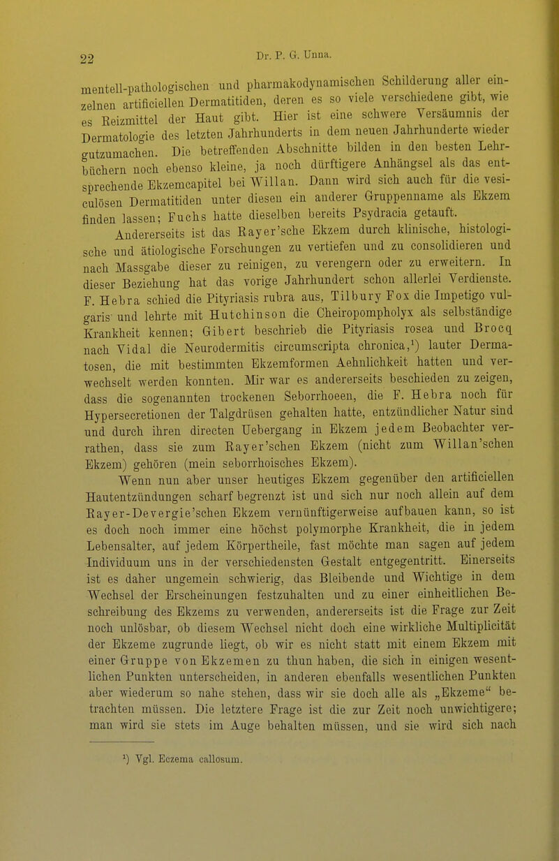mentell-patliologischen und pharmakodyiiamisclien Schilderung aller ein- zelnen artificiellen Dermatitiden, deren es so viele verschiedene gibt, wie es Reizmittel der Haut gibt. Hier ist eine schwere Versäumnis der Dermatologie des letzten Jahrhunderts in dem neuen Jahrhunderte wieder gutzumachen. Die betreffenden Abschnitte bilden in den besten Lehr- büchern noch ebenso kleine, ja noch dürftigere Anhängsel als das ent- sprechende Ekzemcapitel beiWillan. Dann wird sich auch für die vesi- culösen Dermatitiden unter diesen ein anderer Gruppenname als Ekzem finden lassen; Fuchs hatte dieselben bereits Psydracia getauft. Andererseits ist das Ray er'sehe Ekzem durch klinische, histologi- sche und ätiologische Forschungen zu vertiefen und zu consolidieren und nach Massgabe dieser zu reinigen, zu verengern oder zu erweitern. In dieser Beziehung hat das vorige Jahrhundert schon allerlei Verdienste. F. Hehra schied die Pityriasis rubra aus, Tilbury Fox die Impetigo vul- garis' und lehrte mit Hutchinson die Cheiropompholyx als selbständige Krankheit kennen; Gibert beschrieb die Pityriasis rosea und Brocq nach Vi dal die Neurodermitis circumscripta chronica, i) lauter Derma- tosen, die mit bestimmten Ekzemformen Aehnlichkeit hatten und ver- wechselt werden konnten. Mir war es andererseits beschieden zu zeigen, dass die sogenannten trockenen Seborrhoeen, die F. Hebra noch für Hypersecretionen der Talgdrüsen gehalten hatte, entzündlicher Natur sind und durch ihren directen Uebergang in Ekzem jedem Beobachter ver- rathen, dass sie zum Rayer'schen Ekzem (nicht zum Willan'schen Ekzem) gehören (mein seborrhoisches Ekzem). Wenn nun aber unser heutiges Ekzem gegenüber den artificiellen Hautentzündungen scharf begrenzt ist und sich nur noch allein auf dem Rayer-Devergie'schen Ekzem vernünftigerweise aufbauen kann, so ist es doch noch immer eine höchst polymorphe Krankheit, die in jedem Lebensalter, auf jedem Körpertheile, fast möchte man sagen auf jedem Individuum uns in der verschiedensten Gestalt entgegentritt. Einerseits ist es daher ungemein schwierig, das Bleibende und Wichtige in dem Wechsel der Erscheinungen festzuhalten und zu einer einheitlichen Be- schreibung des Ekzems zu verwenden, andererseits ist die Frage zur Zeit noch unlösbar, ob diesem Wechsel nicht doch eine wirkliche Multiplicität der Ekzeme zugrunde liegt, ob wir es nicht statt mit einem Ekzem mit einer Gruppe von Ekzemen zu thun haben, die sich in einigen wesent- lichen Punkten unterscheiden, in anderen ebenfalls wesentlichen Punkten aber wiederum so nahe stehen, dass wir sie doch alle als „Ekzeme be- trachten müssen. Die letztere Frage ist die zur Zeit noch unwichtigere; man wird sie stets im Auge behalten müssen, und sie wird sich nach ^) Vgl. Eczema eallosum.