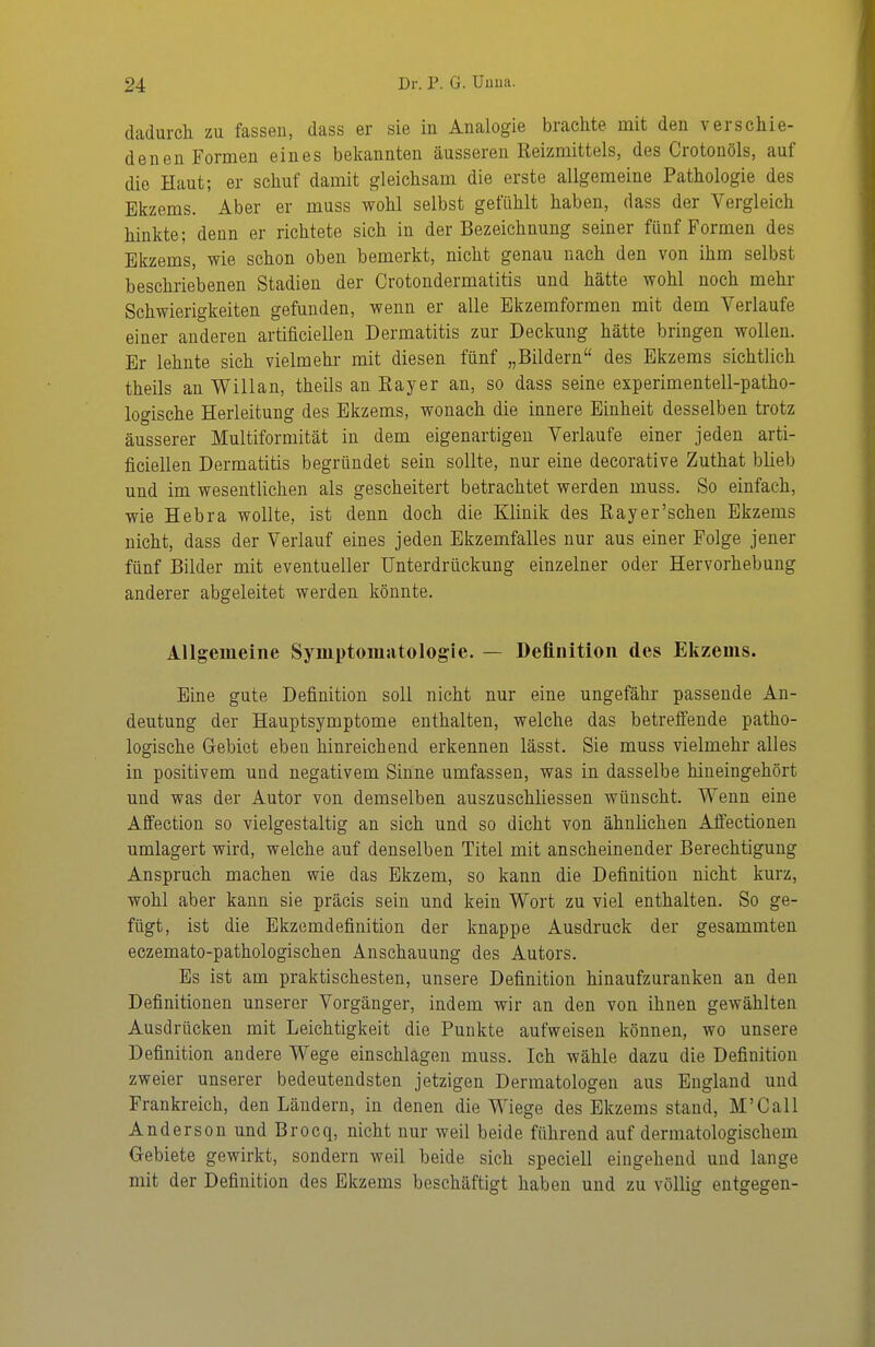 dadurch zu fassen, dass er sie in Analogie brachte mit den verschie- denen Formen eines bekannten äusseren Reizmittels, des Crotonöls, auf die Haut; er schuf damit gleichsam die erste allgemeine Pathologie des Ekzems. Aber er muss wohl selbst gefühlt haben, dass der Vergleich hinkte; denn er richtete sich in der Bezeichnung seiner fünf Formen des Ekzems, wie schon oben bemerkt, nicht genau nach den von ihm selbst beschriebenen Stadien der Crotondermatitis und hätte wohl noch mehr Schwierigkeiten gefunden, wenn er alle Bkzemformen mit dem Verlaufe einer anderen artificielleu Dermatitis zur Deckung hätte bringen wollen. Er lehnte sich vielmehr mit diesen fünf „Bildern des Ekzems sichtlich theils an Willan, theils an Eayer an, so dass seine experimentell-patho- logische Herleitung des Ekzems, wonach die innere Einheit desselben trotz äusserer Multiformität in dem eigenartigen Verlaufe einer jeden arti- ficiellen Dermatitis begründet sein sollte, nur eine decorative Zuthat blieb und im wesentlichen als gescheitert betrachtet werden muss. So einfach, wie Hebra wollte, ist denn doch die Klinik des Rayer'schen Ekzems nicht, dass der Verlauf eines jeden Ekzemfalles nur aus einer Folge jener fünf Bilder mit eventueller Unterdrückung einzelner oder Hervorhebung anderer abgeleitet werden könnte. Allgemeine Symptomatologie. — Definition des Ekzems. Eine gute Definition soll nicht nur eine ungefähr passende An- deutung der Hauptsymptome enthalten, welche das betreffende patho- logische Gebiet eben hinreichend erkennen lässt. Sie muss vielmehr alles in positivem und negativem Sinne umfassen, was in dasselbe hineingehört und was der Autor von demselben auszuschliessen wünscht. Wenn eine Affection so vielgestaltig an sich und so dicht von ähnlichen Affectionen umlagert wird, welche auf denselben Titel mit anscheinender Berechtigung Anspruch machen wie das Ekzem, so kann die Definition nicht kurz, wohl aber kann sie präcis sein und kein Wort zu viel enthalten. So ge- fügt, ist die Ekzemdefinition der knappe Ausdruck der gesammten eczemato-pathologischen Anschauung des Autors. Es ist am praktischesten, unsere Definition hin aufzuranken an den Definitionen unserer Vorgänger, indem wir an den von ihnen gewählten Ausdrücken mit Leichtigkeit die Punkte aufweisen können, wo unsere Definition andere Wege einschlagen muss. Ich wähle dazu die Definition zweier unserer bedeutendsten jetzigen Dermatologen aus England und Frankreich, den Ländern, in denen die Wiege des Ekzems stand, M'Call Anderson und Brocq, nicht nur weil beide führend auf dermatologischem Gebiete gewirkt, sondern weil beide sich speciell eingehend und lange mit der Definition des Ekzems beschäftigt haben und zu völlig entgegen-
