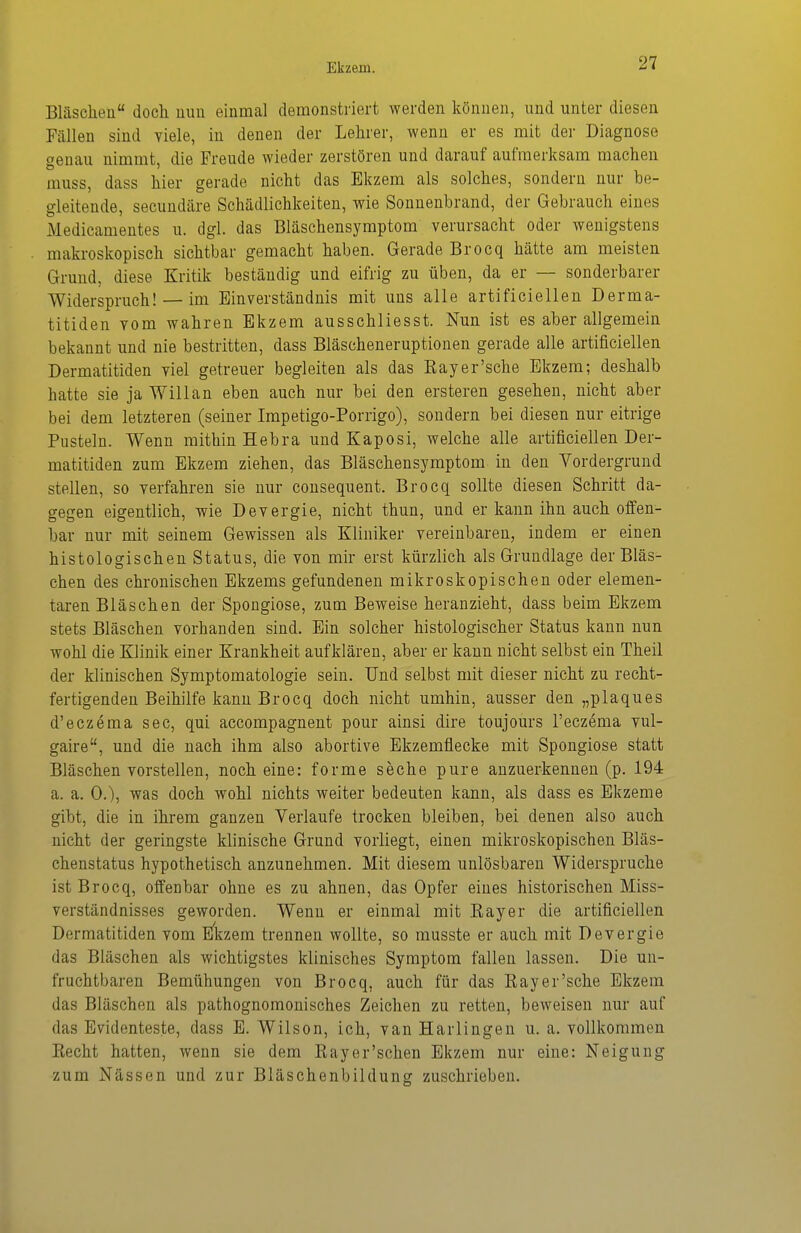 Bläscheü doch uuu einmal demonstriert werden können, und unter diesen Fällen sind viele, in denen der Lehrer, wenn er es mit der Diagnose genau nimmt, die Freude wieder zerstören und darauf aufmerksam machen muss, dass hier gerade nicht das Ekzem als solches, sondern nur be- gleitende, secundäre Schädlichkeiten, wie Sonnenbrand, der Gebrauch eines Medicamentes u. dgl. das Bläschensymptom verursacht oder wenigstens makroskopisch sichtbar gemacht haben. Gerade Brocq hätte am meisten Grund, diese Kritik beständig und eifrig zu üben, da er — sonderbarer Widerspruch! — im Einverständnis mit uns alle artificiellen Derma- titiden vom wahren Ekzem ausschliesst. Nun ist es aber allgemein bekannt und nie bestritten, dass Bläscheneruptiouen gerade alle artificiellen Dermatitiden viel getreuer begleiten als das Kay er'sehe Ekzem; deshalb hatte sie ja Willan eben auch nur bei den ersteren gesehen, nicht aber bei dem letzteren (seiner Impetigo-Porrigo), sondern bei diesen nur eitrige Pusteln. Wenn mithin Hebra und Kaposi, welche alle artificiellen Der- matitiden zum Ekzem ziehen, das Bläschensymptom in den Vordergrund stellen, so verfahren sie nur consequent. Brocq sollte diesen Schritt da- gegen eigentlich, wie Devergie, nicht thun, und er kann ihn auch offen- bar nur mit seinem Gewissen als Kliniker vereinbaren, indem er einen histologischen Status, die von mir erst kürzlich als Grundlage der Bläs- chen des chronischen Ekzems gefundenen mikroskopischen oder elemen- taren Bläschen der Spongiose, zum Beweise heranzieht, dass beim Ekzem stets Bläschen vorhanden sind. Ein solcher histologischer Status kann nun wohl die Klinik einer Krankheit aufklären, aber er kann nicht selbst ein Theil der klinischen Symptomatologie sein. Und selbst mit dieser nicht zu recht- fertigenden Beihilfe kann Brocq doch nicht umhin, ausser den „plaques d'eczema sec, qui accompagnent pour ainsi dire toujours l'eczema vul- gaire, und die nach ihm also abortive Ekzemtiecke mit Spongiose statt Bläschen vorstellen, noch eine: forme seche pure anzuerkennen (p. 194 a. a. 0.), was doch wohl nichts weiter bedeuten kann, als dass es Ekzeme gibt, die in ihrem ganzen Verlaufe trocken bleiben, bei denen also auch nicht der geringste klinische Grund vorliegt, einen mikroskopischen Bläs- chenstatus hypothetisch anzunehmen. Mit diesem unlösbaren Widerspruche ist Brocq, offenbar ohne es zu ahnen, das Opfer eines historischen Miss- verständnisses geworden. Wenn er einmal mit Kayer die artificiellen Dermatitiden vom E'kzem trennen wollte, so musste er auch mit Devergie das Bläschen als wichtigstes klinisches Symptom fallen lassen. Die un- fruchtbaren Bemühungen von Brocq, auch für das Kayer'sche Ekzem das Bläschen als pathognomonisches Zeichen zu retten, beweisen nur auf das Evidenteste, dass B. Wilson, ich, van Harlingen u. a. vollkommen Kecht hatten, wenn sie dem Kayer'schen Ekzem nur eine: Neigung zum Nässen und zur Bläschenbildung zuschrieben.